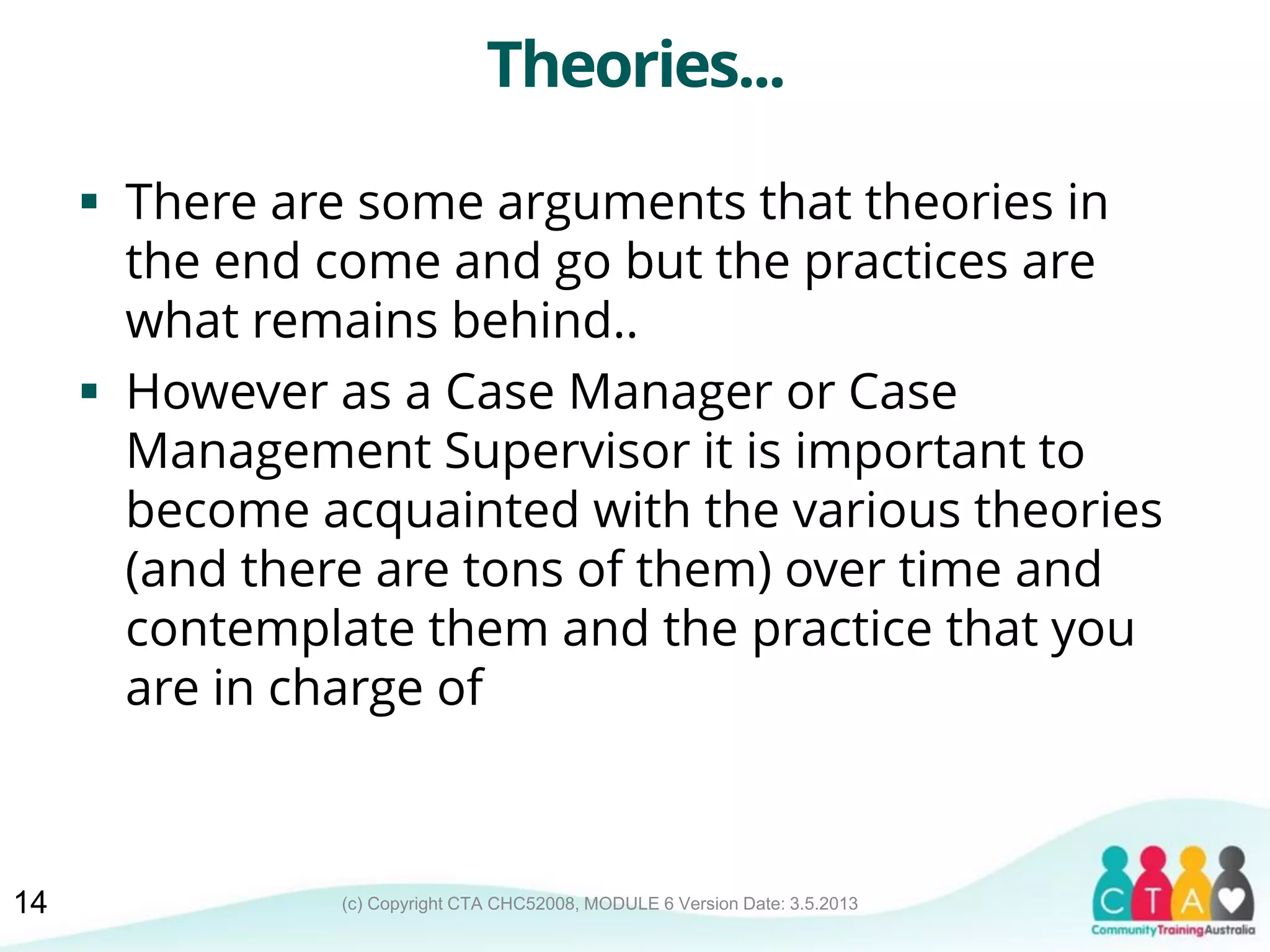 (c) Copyright CTA CHC52008, MODULE 6 Version Date: 3.5.2013
Theories...
 There are some arguments that theories in
the end come and go but the practices are
what remains behind..
 However as a Case Manager or Case
Management Supervisor it is important to
become acquainted with the various theories
(and there are tons of them) over time and
contemplate them and the practice that you
are in charge of
14
 