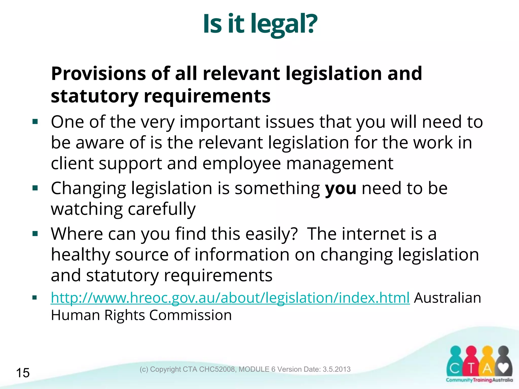(c) Copyright CTA CHC52008, MODULE 6 Version Date: 3.5.2013
Is it legal?
Provisions of all relevant legislation and
statutory requirements
 One of the very important issues that you will need to
be aware of is the relevant legislation for the work in
client support and employee management
 Changing legislation is something you need to be
watching carefully
 Where can you find this easily? The internet is a
healthy source of information on changing legislation
and statutory requirements
 http://www.hreoc.gov.au/about/legislation/index.html Australian
Human Rights Commission
15
 