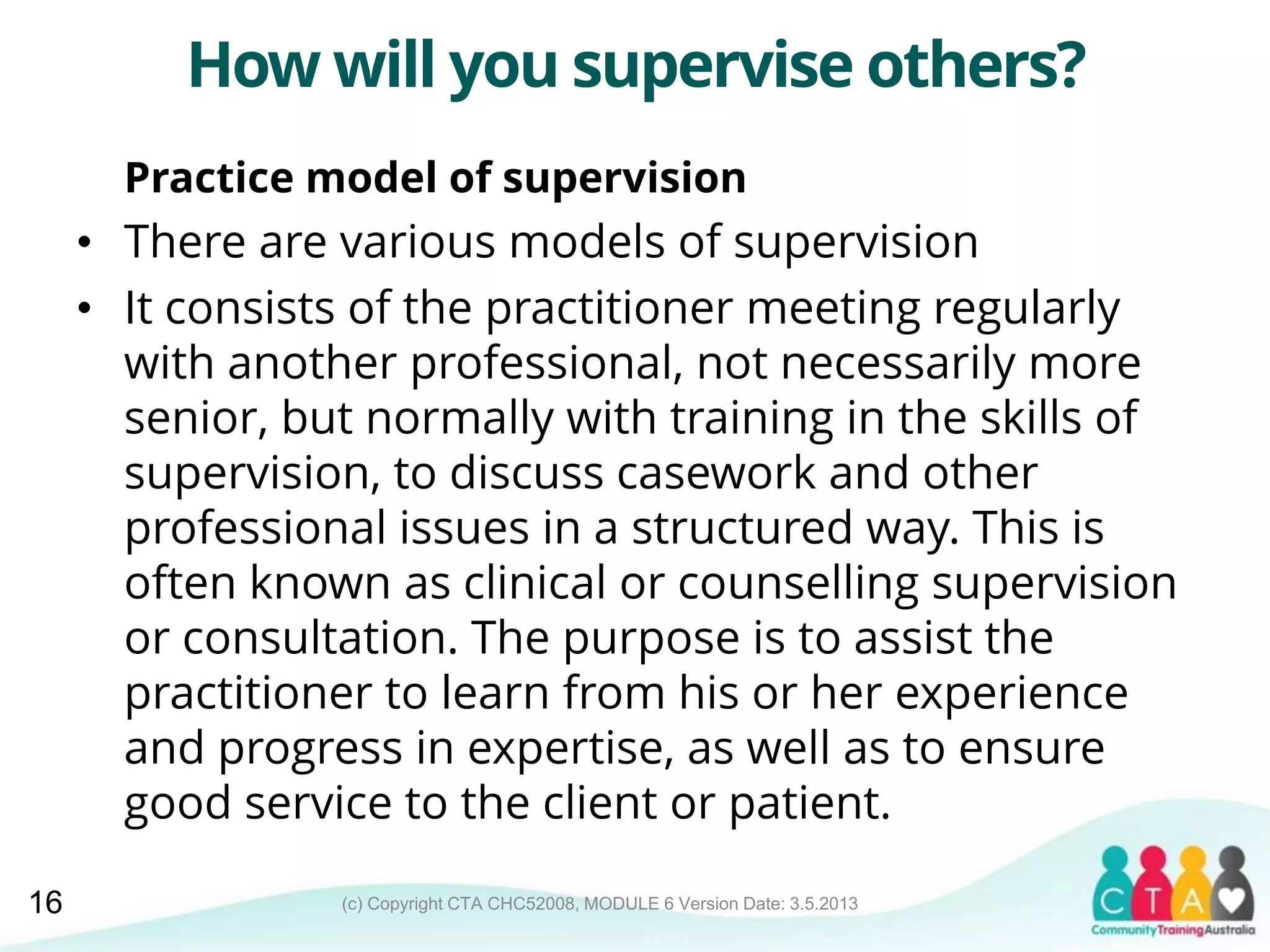 (c) Copyright CTA CHC52008, MODULE 6 Version Date: 3.5.2013
How will you supervise others?
Practice model of supervision
• There are various models of supervision
• It consists of the practitioner meeting regularly
with another professional, not necessarily more
senior, but normally with training in the skills of
supervision, to discuss casework and other
professional issues in a structured way. This is
often known as clinical or counselling supervision
or consultation. The purpose is to assist the
practitioner to learn from his or her experience
and progress in expertise, as well as to ensure
good service to the client or patient.
16
 