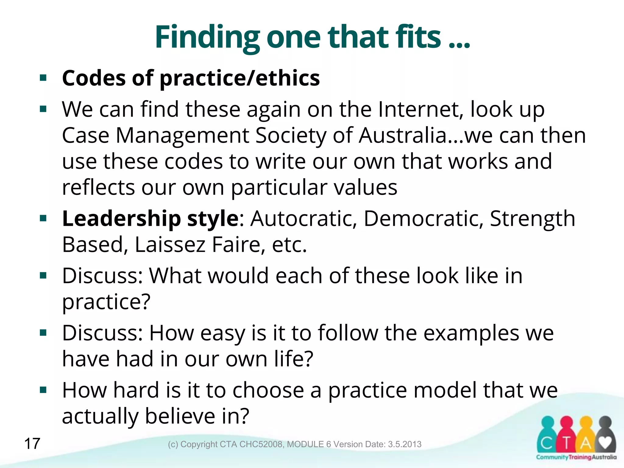 (c) Copyright CTA CHC52008, MODULE 6 Version Date: 3.5.2013
Finding one that fits ...
 Codes of practice/ethics
 We can find these again on the Internet, look up
Case Management Society of Australia…we can then
use these codes to write our own that works and
reflects our own particular values
 Leadership style: Autocratic, Democratic, Strength
Based, Laissez Faire, etc.
 Discuss: What would each of these look like in
practice?
 Discuss: How easy is it to follow the examples we
have had in our own life?
 How hard is it to choose a practice model that we
actually believe in?
17
 