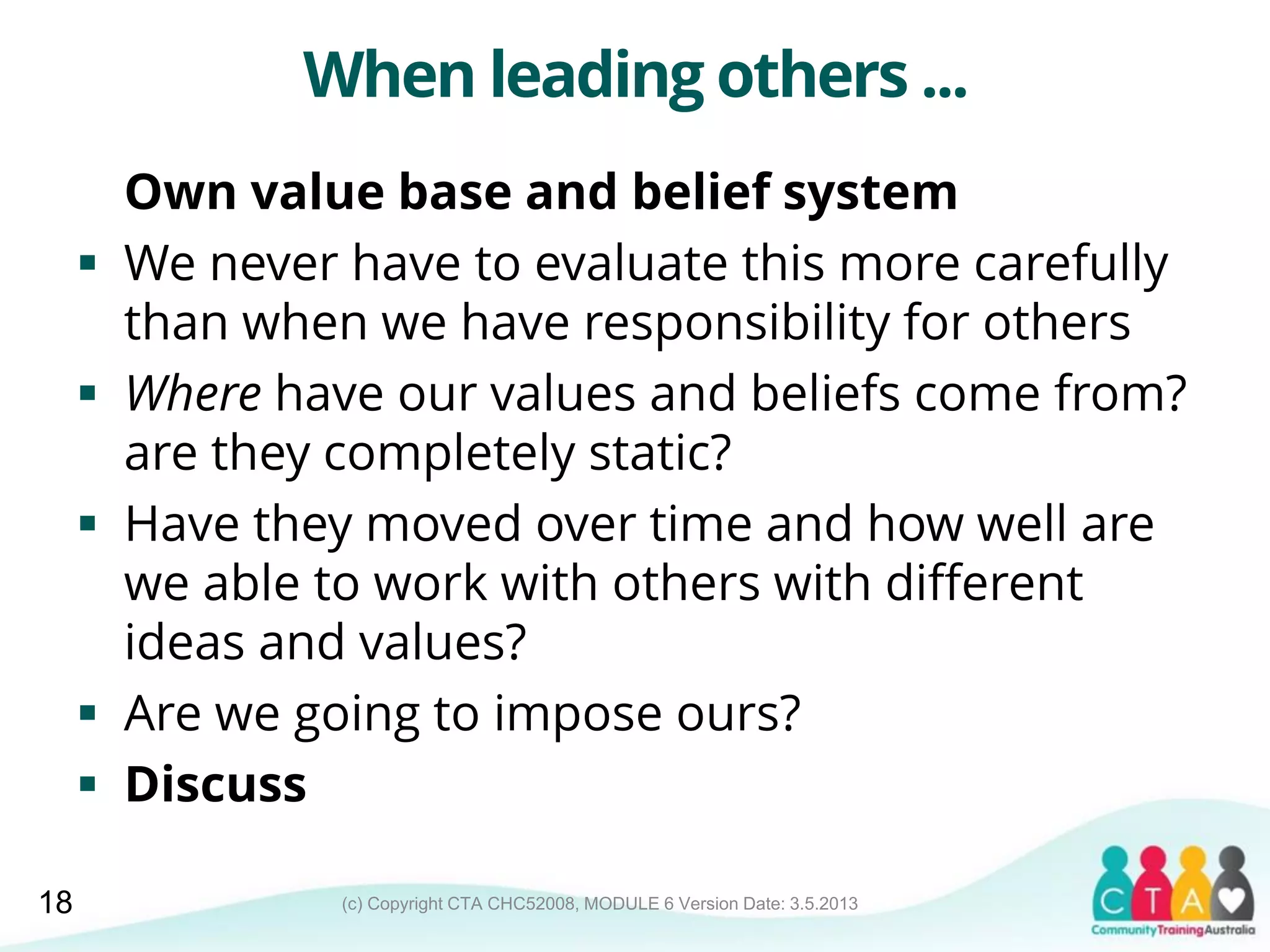 (c) Copyright CTA CHC52008, MODULE 6 Version Date: 3.5.2013
When leading others ...
Own value base and belief system
 We never have to evaluate this more carefully
than when we have responsibility for others
 Where have our values and beliefs come from?
are they completely static?
 Have they moved over time and how well are
we able to work with others with different
ideas and values?
 Are we going to impose ours?
 Discuss
18
 