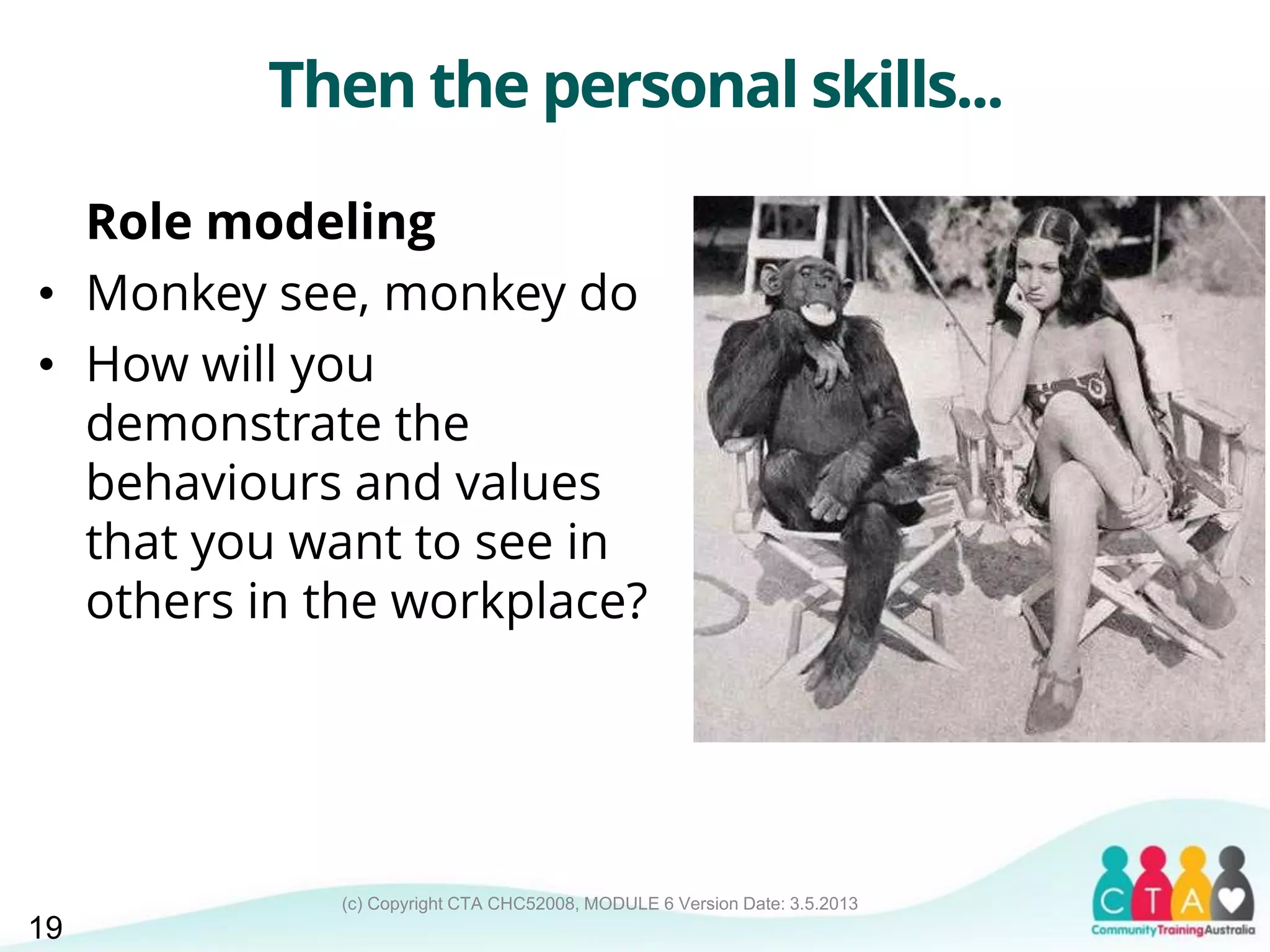 (c) Copyright CTA CHC52008, MODULE 6 Version Date: 3.5.2013
Then the personal skills...
Role modeling
• Monkey see, monkey do
• How will you
demonstrate the
behaviours and values
that you want to see in
others in the workplace?
19
 
