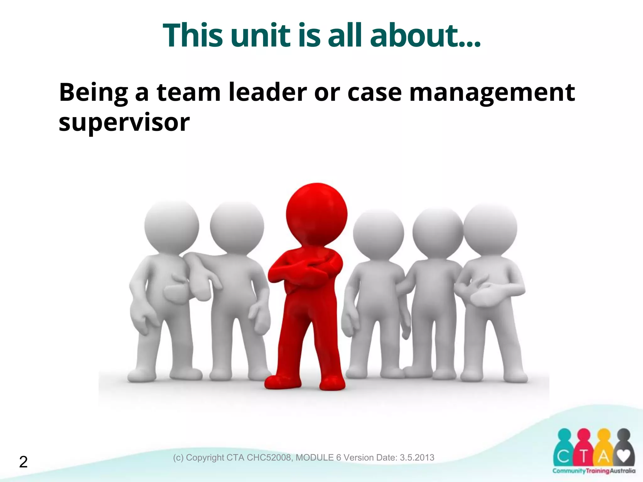 (c) Copyright CTA CHC52008, MODULE 6 Version Date: 3.5.2013
This unit is all about...
Being a team leader or case management
supervisor
2
 