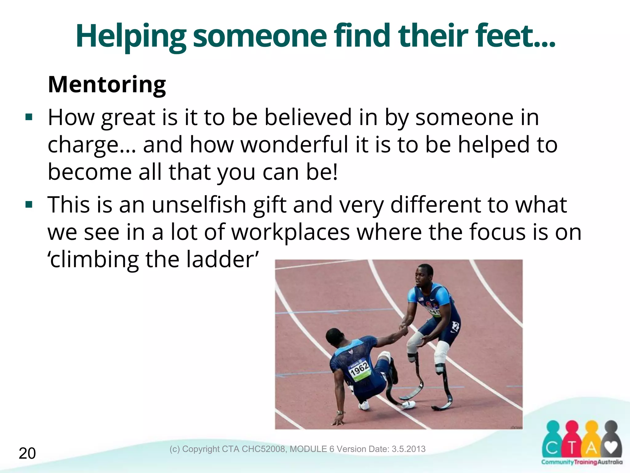 (c) Copyright CTA CHC52008, MODULE 6 Version Date: 3.5.2013
Helping someone find their feet...
Mentoring
 How great is it to be believed in by someone in
charge… and how wonderful it is to be helped to
become all that you can be!
 This is an unselfish gift and very different to what
we see in a lot of workplaces where the focus is on
‘climbing the ladder’
20
 