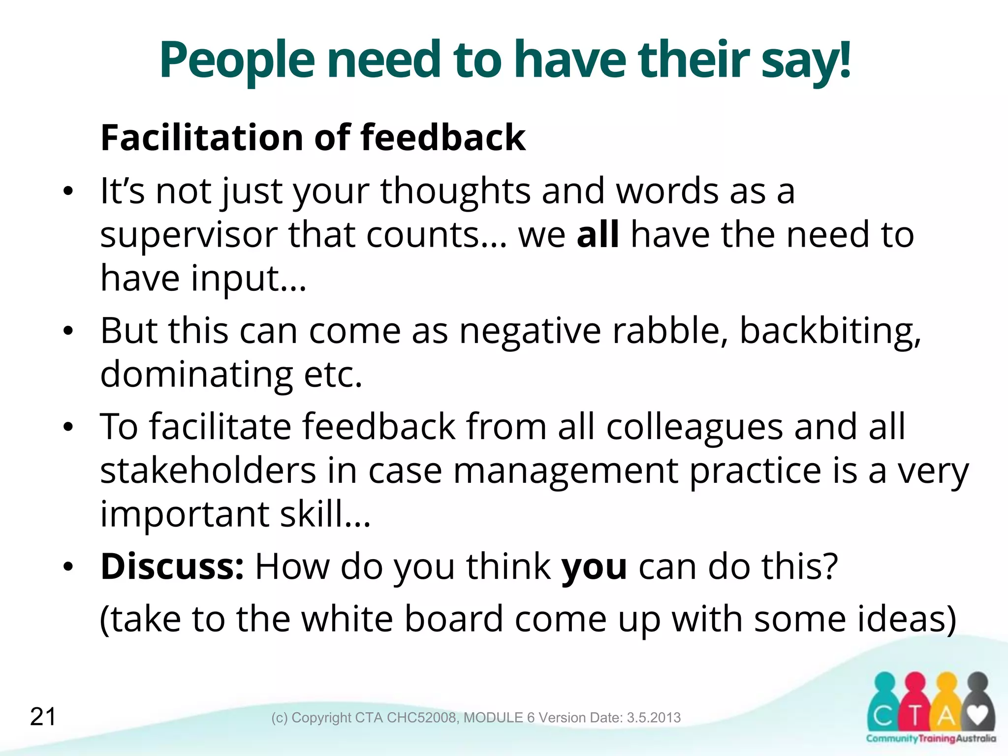 (c) Copyright CTA CHC52008, MODULE 6 Version Date: 3.5.2013
People need to have their say!
Facilitation of feedback
• It’s not just your thoughts and words as a
supervisor that counts… we all have the need to
have input…
• But this can come as negative rabble, backbiting,
dominating etc.
• To facilitate feedback from all colleagues and all
stakeholders in case management practice is a very
important skill…
• Discuss: How do you think you can do this?
(take to the white board come up with some ideas)
21
 