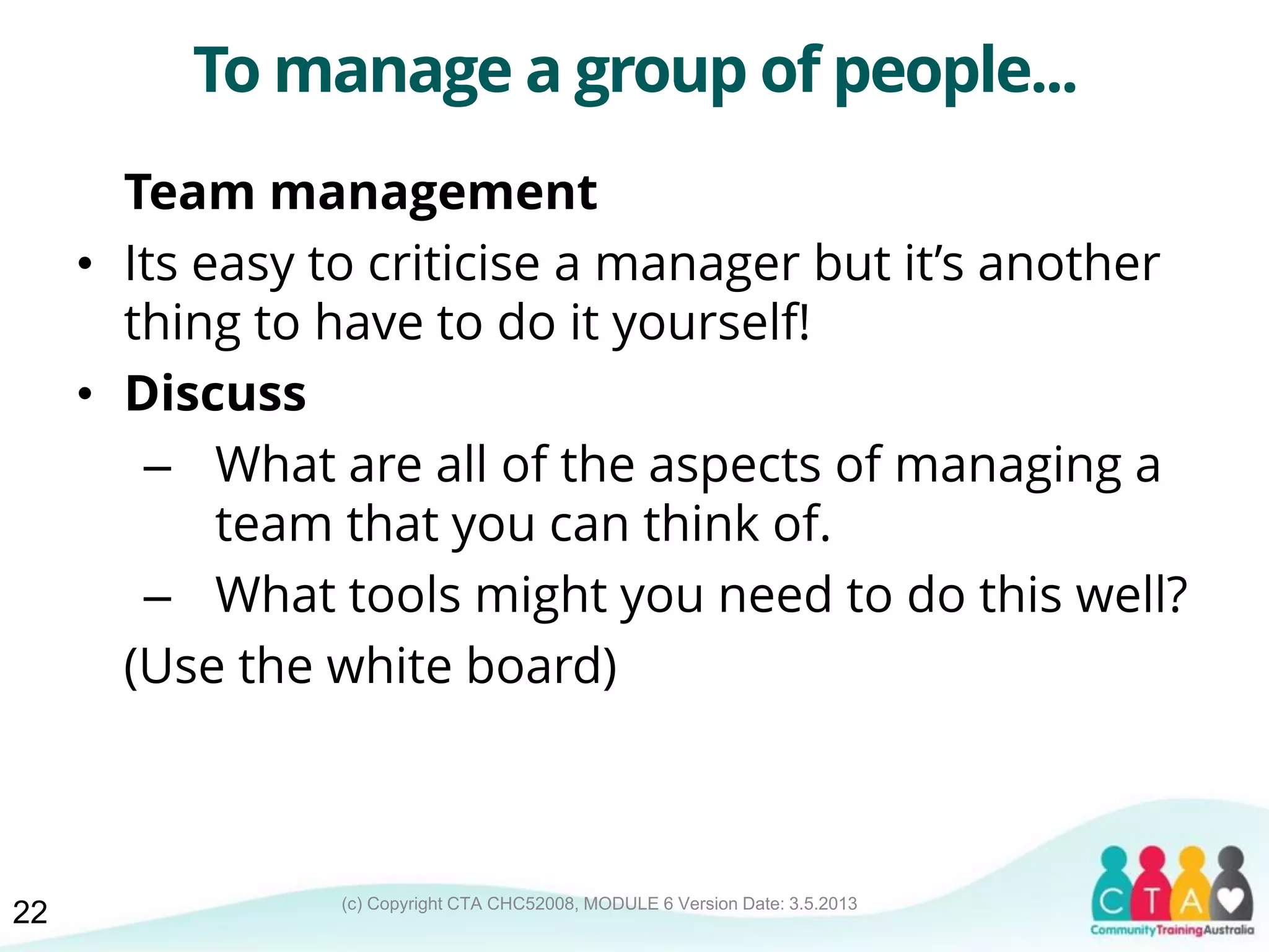 (c) Copyright CTA CHC52008, MODULE 6 Version Date: 3.5.2013
To manage a group of people...
Team management
• Its easy to criticise a manager but it’s another
thing to have to do it yourself!
• Discuss
– What are all of the aspects of managing a
team that you can think of.
– What tools might you need to do this well?
(Use the white board)
22
 