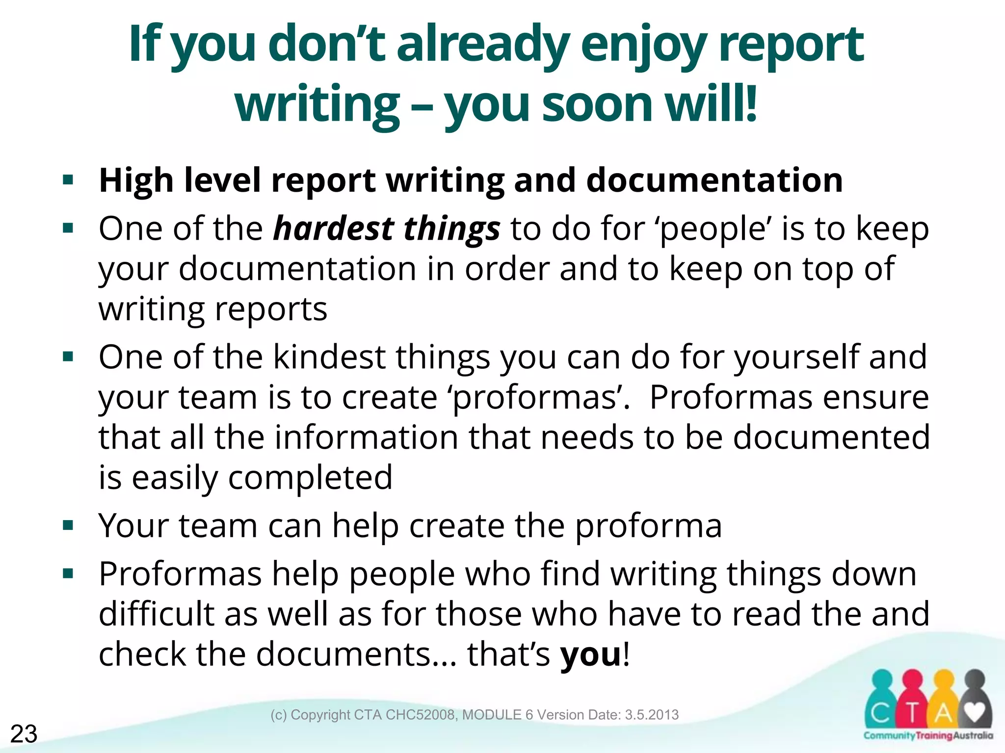 (c) Copyright CTA CHC52008, MODULE 6 Version Date: 3.5.2013
If you don’t already enjoy report
writing – you soon will!
 High level report writing and documentation
 One of the hardest things to do for ‘people’ is to keep
your documentation in order and to keep on top of
writing reports
 One of the kindest things you can do for yourself and
your team is to create ‘proformas’. Proformas ensure
that all the information that needs to be documented
is easily completed
 Your team can help create the proforma
 Proformas help people who find writing things down
difficult as well as for those who have to read the and
check the documents... that’s you!
23
 