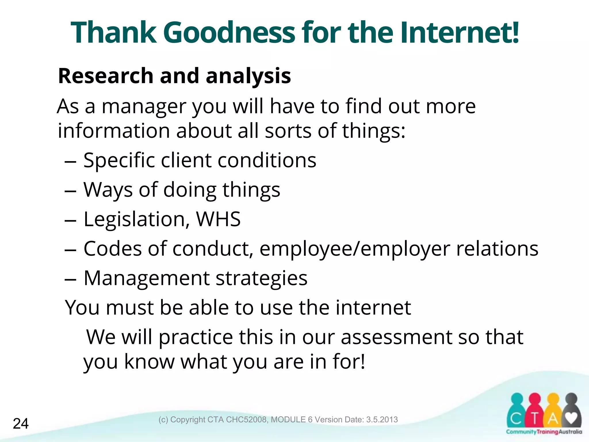 (c) Copyright CTA CHC52008, MODULE 6 Version Date: 3.5.2013
Thank Goodness for the Internet!
Research and analysis
As a manager you will have to find out more
information about all sorts of things:
– Specific client conditions
– Ways of doing things
– Legislation, WHS
– Codes of conduct, employee/employer relations
– Management strategies
You must be able to use the internet
We will practice this in our assessment so that
you know what you are in for!
24
 
