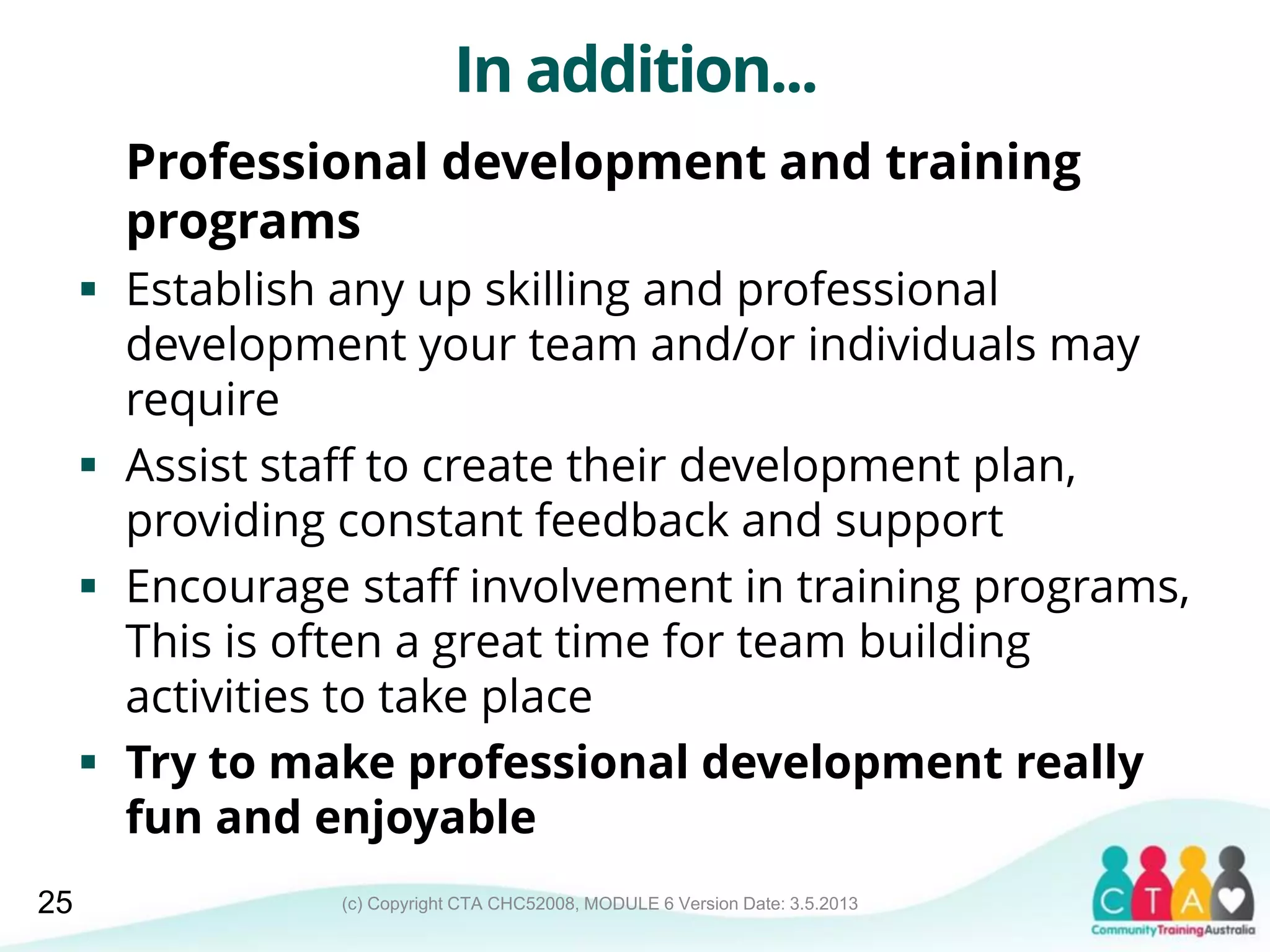 (c) Copyright CTA CHC52008, MODULE 6 Version Date: 3.5.2013
In addition...
Professional development and training
programs
 Establish any up skilling and professional
development your team and/or individuals may
require
 Assist staff to create their development plan,
providing constant feedback and support
 Encourage staff involvement in training programs,
This is often a great time for team building
activities to take place
 Try to make professional development really
fun and enjoyable
25
 