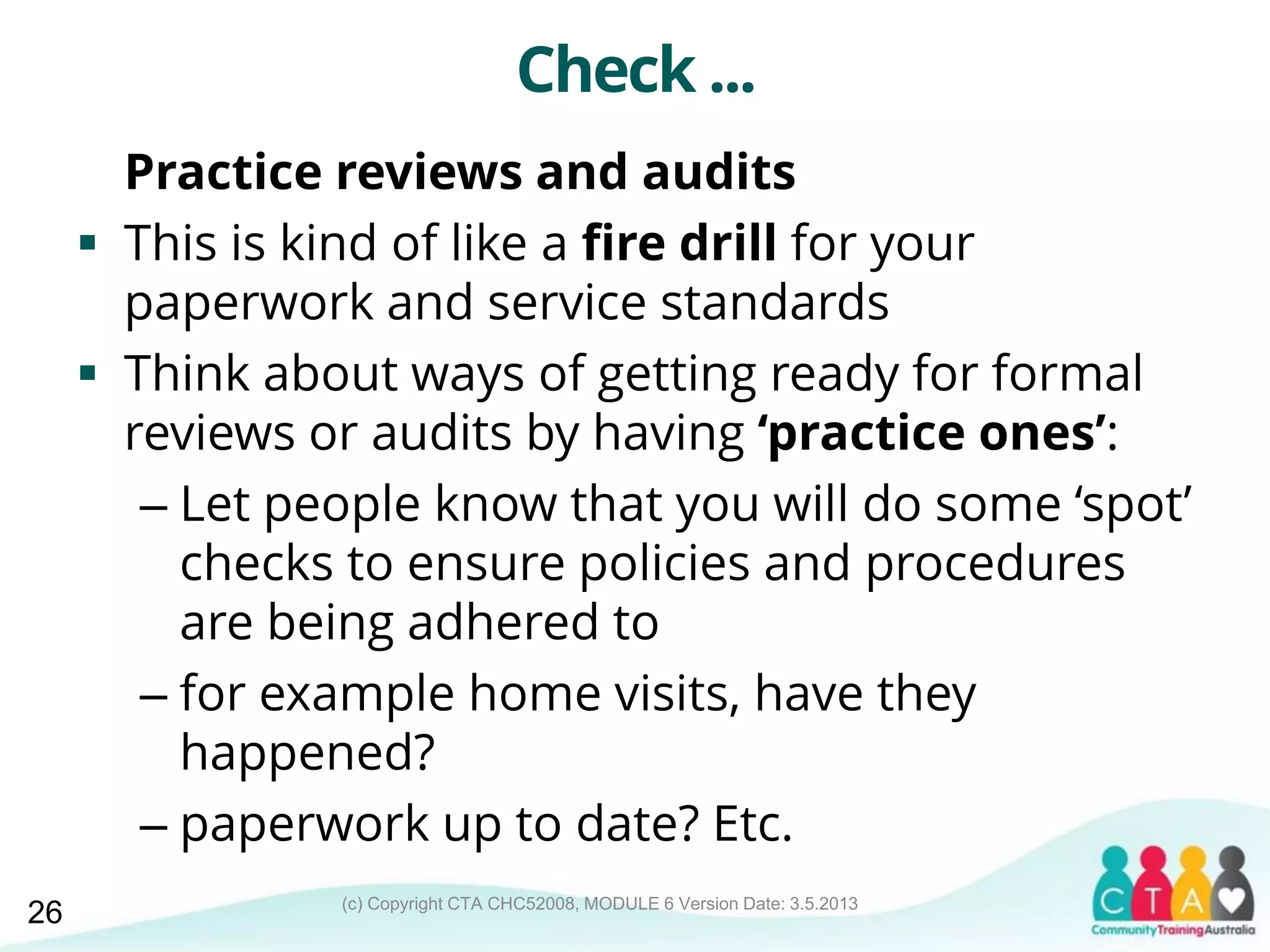 (c) Copyright CTA CHC52008, MODULE 6 Version Date: 3.5.2013
Check ...
Practice reviews and audits
 This is kind of like a fire drill for your
paperwork and service standards
 Think about ways of getting ready for formal
reviews or audits by having ‘practice ones’:
– Let people know that you will do some ‘spot’
checks to ensure policies and procedures
are being adhered to
– for example home visits, have they
happened?
– paperwork up to date? Etc.
26
 