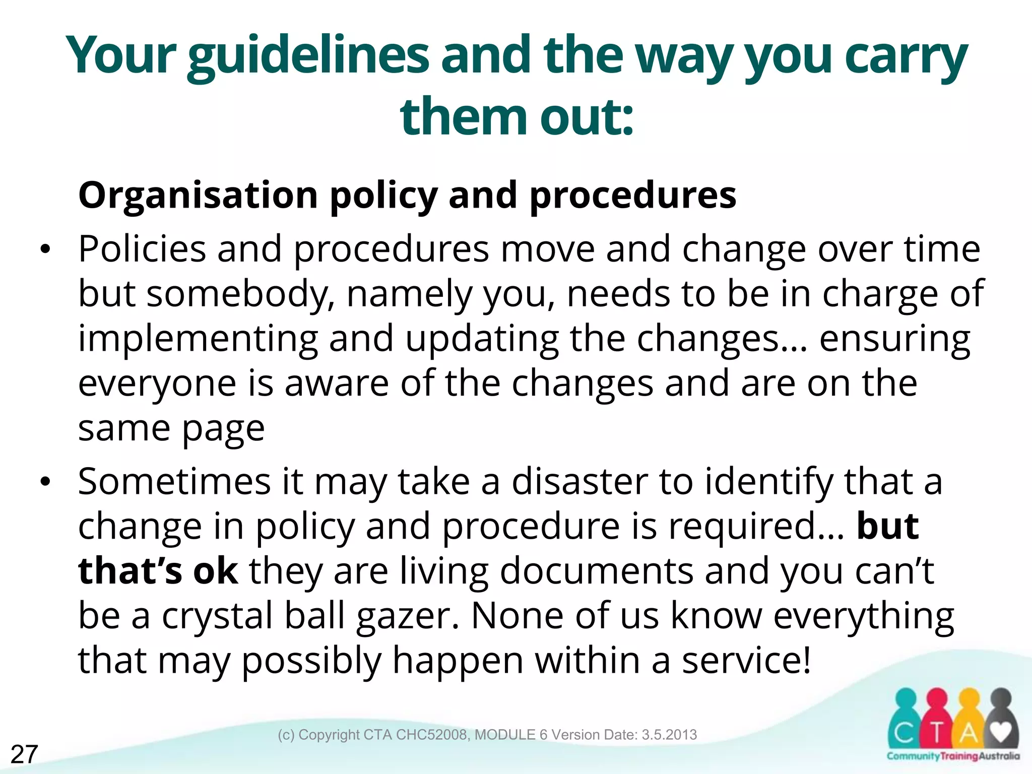 (c) Copyright CTA CHC52008, MODULE 6 Version Date: 3.5.2013
Your guidelines and the way you carry
them out:
Organisation policy and procedures
• Policies and procedures move and change over time
but somebody, namely you, needs to be in charge of
implementing and updating the changes… ensuring
everyone is aware of the changes and are on the
same page
• Sometimes it may take a disaster to identify that a
change in policy and procedure is required… but
that’s ok they are living documents and you can’t
be a crystal ball gazer. None of us know everything
that may possibly happen within a service!
27
 