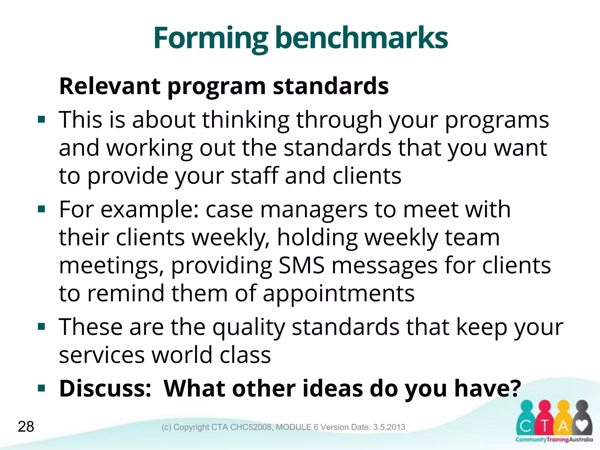 (c) Copyright CTA CHC52008, MODULE 6 Version Date: 3.5.2013
Forming benchmarks
Relevant program standards
 This is about thinking through your programs
and working out the standards that you want
to provide your staff and clients
 For example: case managers to meet with
their clients weekly, holding weekly team
meetings, providing SMS messages for clients
to remind them of appointments
 These are the quality standards that keep your
services world class
 Discuss: What other ideas do you have?
28
 