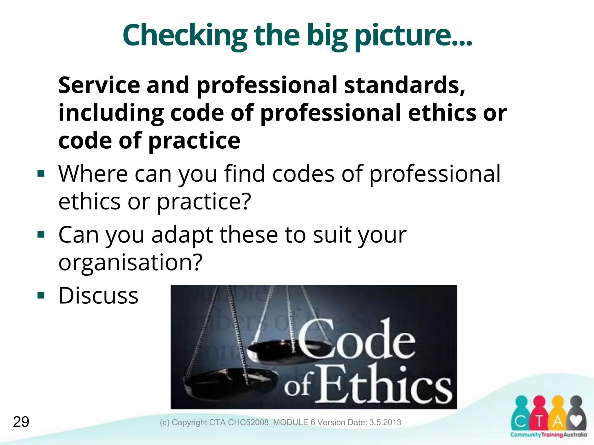 (c) Copyright CTA CHC52008, MODULE 6 Version Date: 3.5.2013
Checking the big picture...
Service and professional standards,
including code of professional ethics or
code of practice
 Where can you find codes of professional
ethics or practice?
 Can you adapt these to suit your
organisation?
 Discuss
29
 