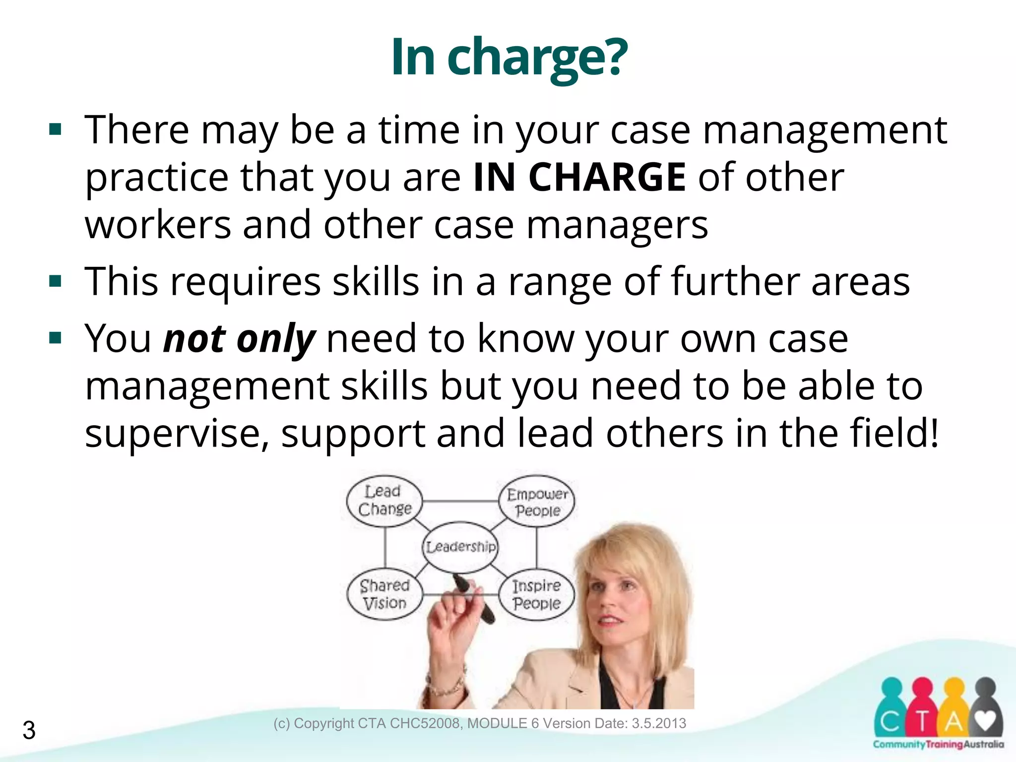 (c) Copyright CTA CHC52008, MODULE 6 Version Date: 3.5.2013
In charge?
 There may be a time in your case management
practice that you are IN CHARGE of other
workers and other case managers
 This requires skills in a range of further areas
 You not only need to know your own case
management skills but you need to be able to
supervise, support and lead others in the field!
3
 