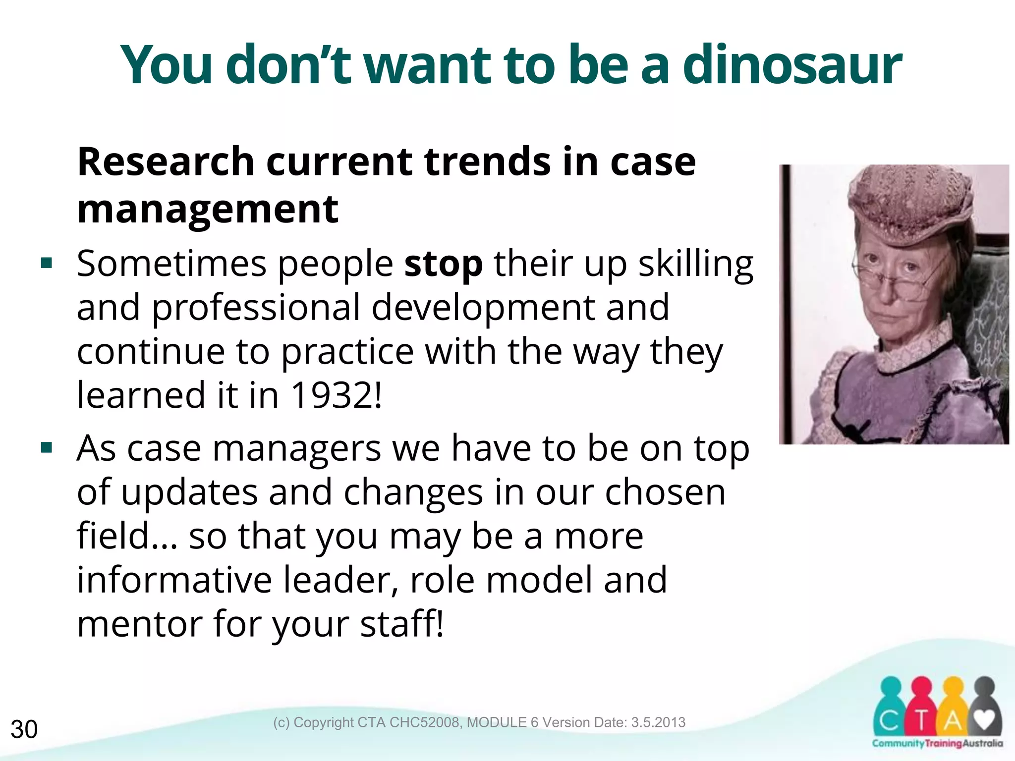 (c) Copyright CTA CHC52008, MODULE 6 Version Date: 3.5.2013
You don’t want to be a dinosaur
Research current trends in case
management
 Sometimes people stop their up skilling
and professional development and
continue to practice with the way they
learned it in 1932!
 As case managers we have to be on top
of updates and changes in our chosen
field… so that you may be a more
informative leader, role model and
mentor for your staff!
30
 