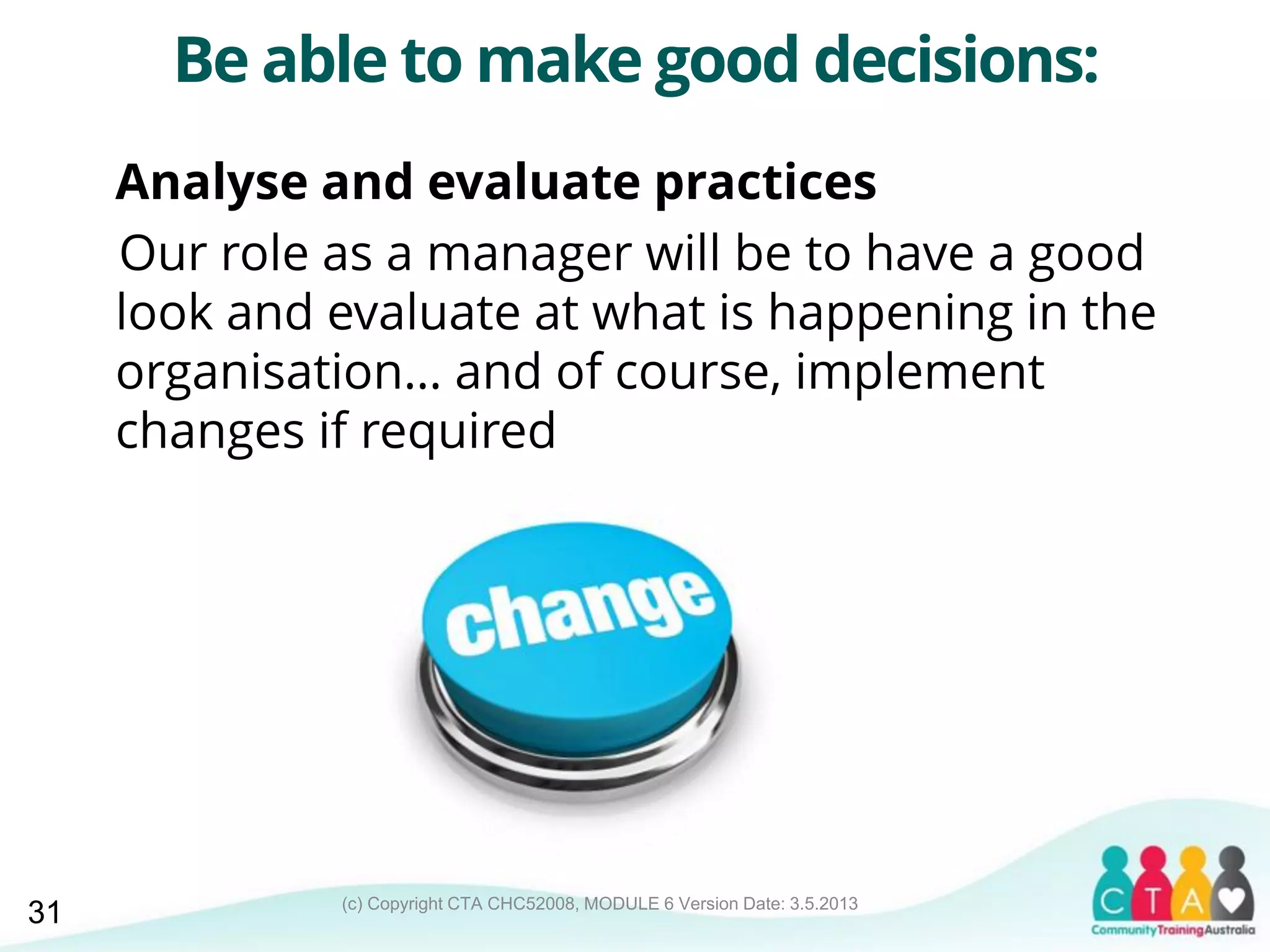 (c) Copyright CTA CHC52008, MODULE 6 Version Date: 3.5.2013
Be able to make good decisions:
Analyse and evaluate practices
Our role as a manager will be to have a good
look and evaluate at what is happening in the
organisation… and of course, implement
changes if required
31
 