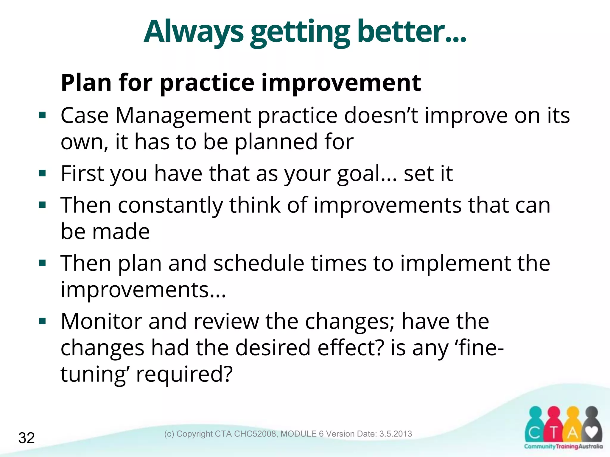 (c) Copyright CTA CHC52008, MODULE 6 Version Date: 3.5.2013
Always getting better...
Plan for practice improvement
 Case Management practice doesn’t improve on its
own, it has to be planned for
 First you have that as your goal... set it
 Then constantly think of improvements that can
be made
 Then plan and schedule times to implement the
improvements...
 Monitor and review the changes; have the
changes had the desired effect? is any ‘fine-
tuning’ required?
32
 