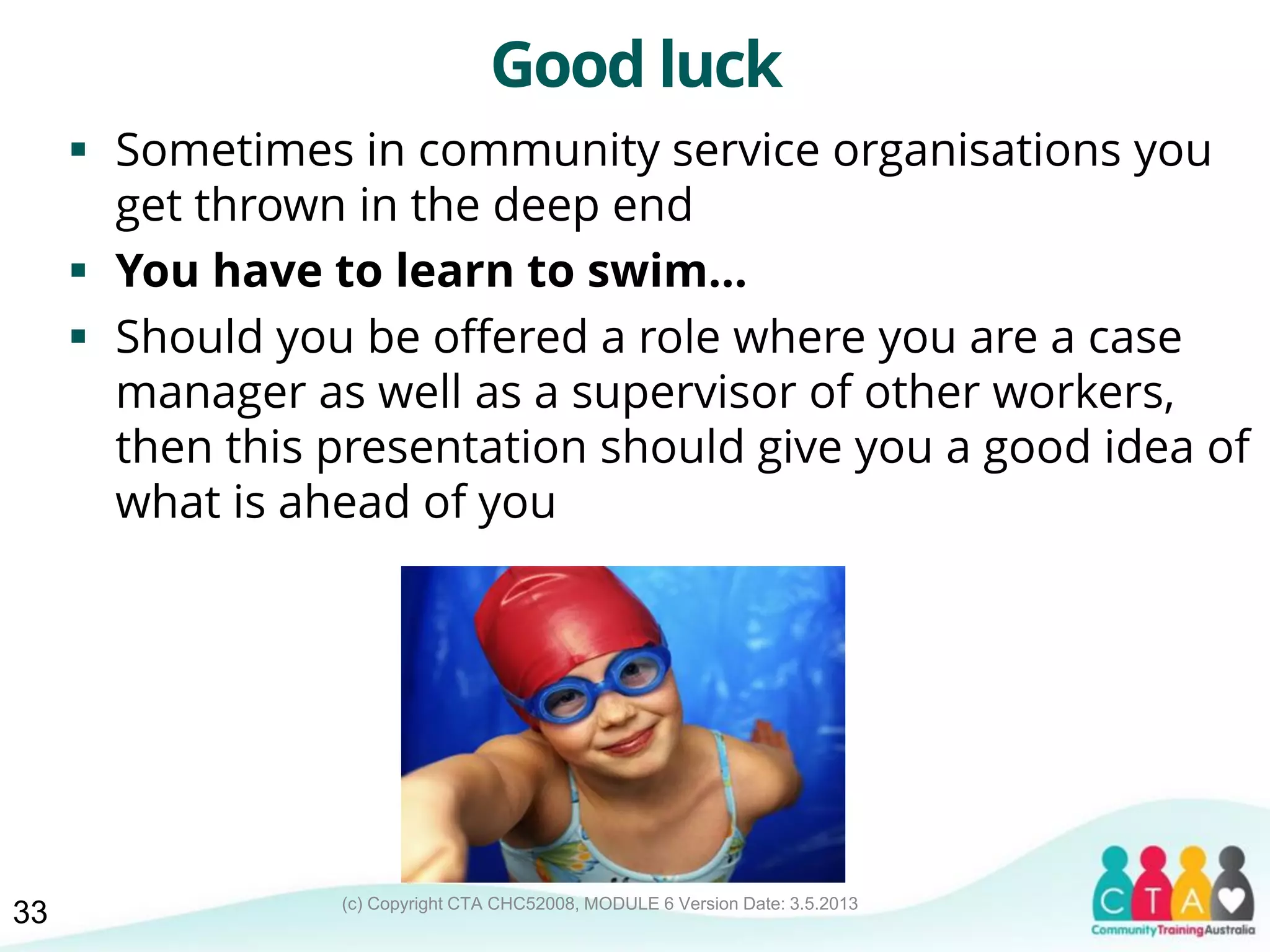 (c) Copyright CTA CHC52008, MODULE 6 Version Date: 3.5.2013
Good luck
 Sometimes in community service organisations you
get thrown in the deep end
 You have to learn to swim...
 Should you be offered a role where you are a case
manager as well as a supervisor of other workers,
then this presentation should give you a good idea of
what is ahead of you
33
 