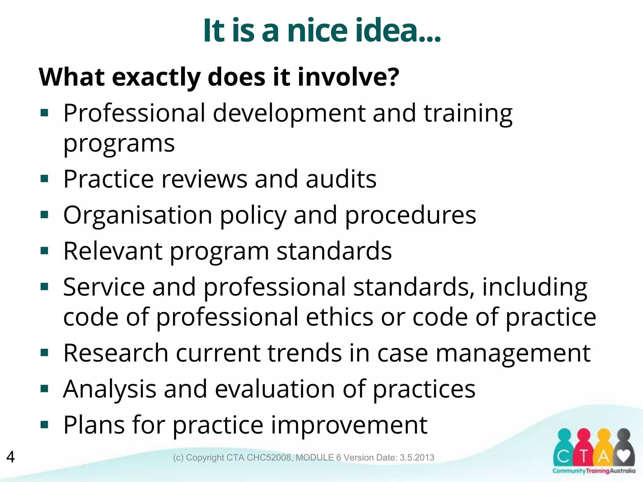 (c) Copyright CTA CHC52008, MODULE 6 Version Date: 3.5.2013
It is a nice idea...
What exactly does it involve?
 Professional development and training
programs
 Practice reviews and audits
 Organisation policy and procedures
 Relevant program standards
 Service and professional standards, including
code of professional ethics or code of practice
 Research current trends in case management
 Analysis and evaluation of practices
 Plans for practice improvement
4
 
