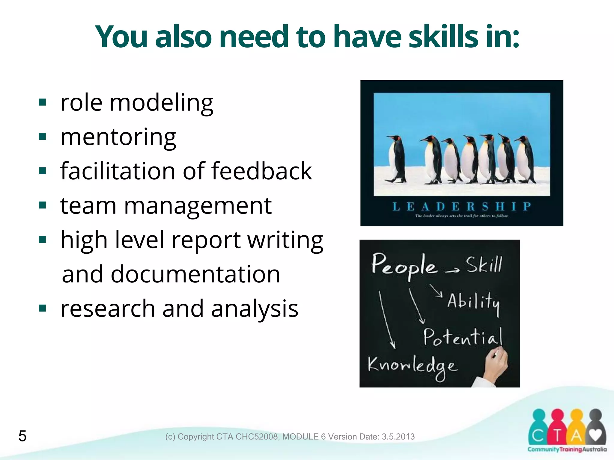 (c) Copyright CTA CHC52008, MODULE 6 Version Date: 3.5.2013
You also need to have skills in:
 role modeling
 mentoring
 facilitation of feedback
 team management
 high level report writing
and documentation
 research and analysis
5
 