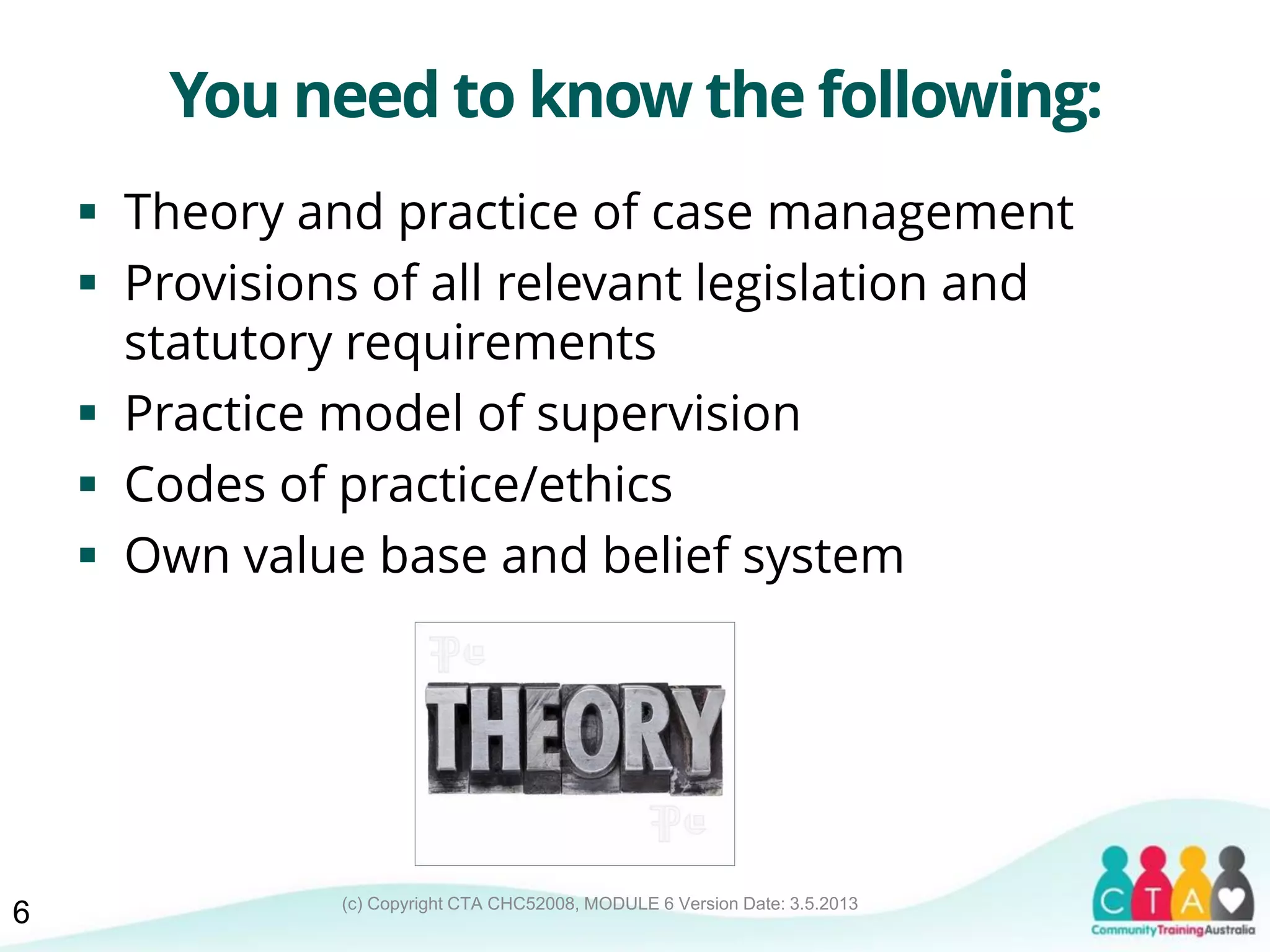 (c) Copyright CTA CHC52008, MODULE 6 Version Date: 3.5.2013
You need to know the following:
 Theory and practice of case management
 Provisions of all relevant legislation and
statutory requirements
 Practice model of supervision
 Codes of practice/ethics
 Own value base and belief system
6
 