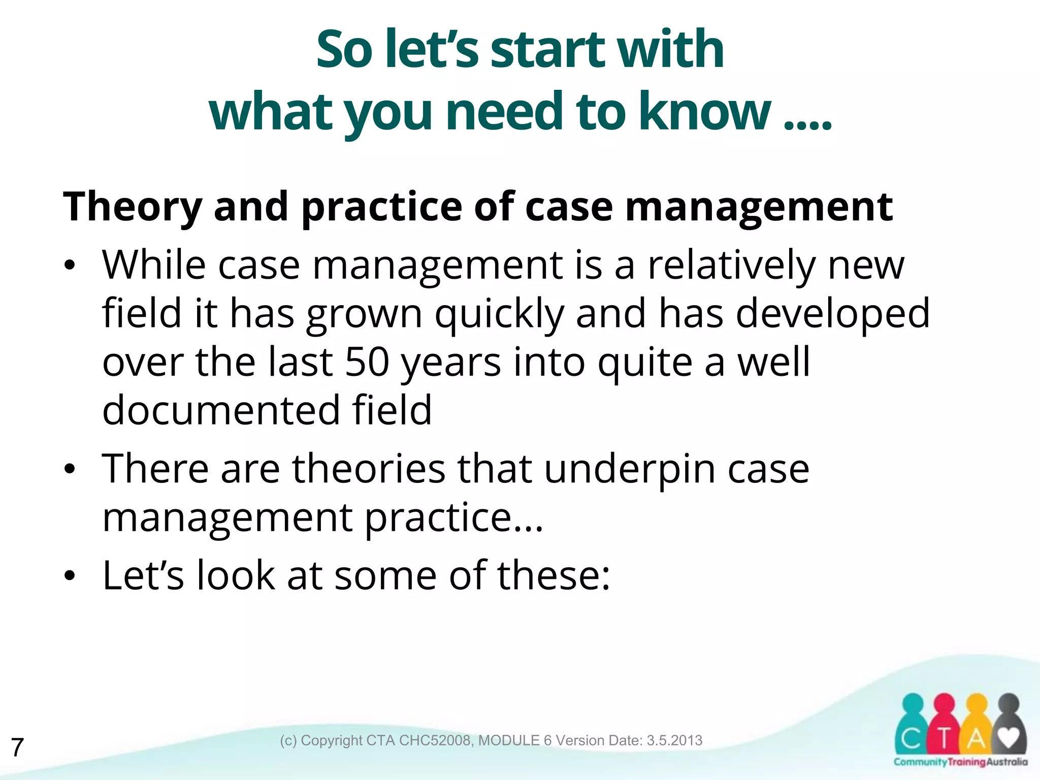 (c) Copyright CTA CHC52008, MODULE 6 Version Date: 3.5.2013
So let’s start with
what you need to know ....
Theory and practice of case management
• While case management is a relatively new
field it has grown quickly and has developed
over the last 50 years into quite a well
documented field
• There are theories that underpin case
management practice...
• Let’s look at some of these:
7
 