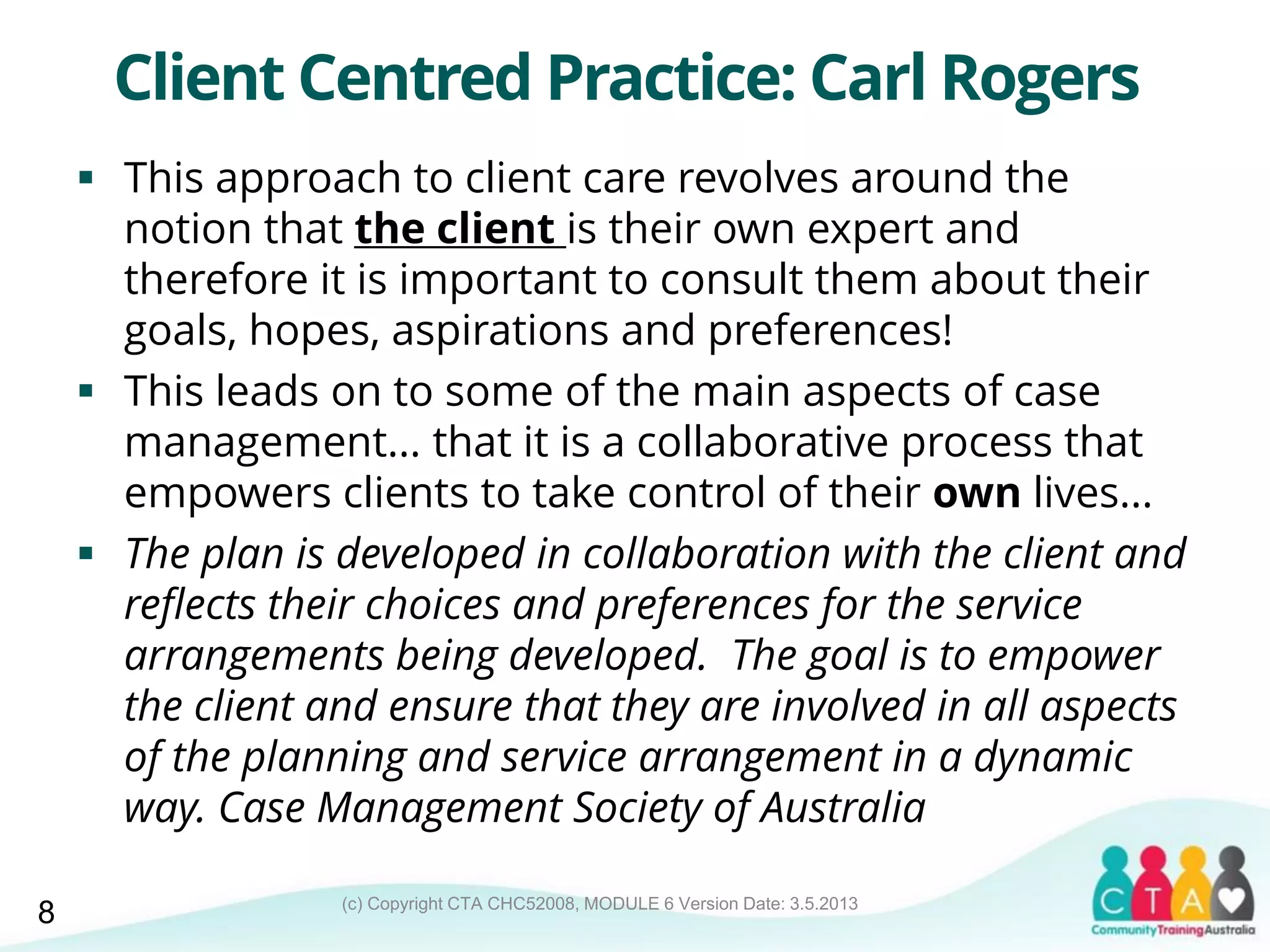 (c) Copyright CTA CHC52008, MODULE 6 Version Date: 3.5.2013
Client Centred Practice: Carl Rogers
 This approach to client care revolves around the
notion that the client is their own expert and
therefore it is important to consult them about their
goals, hopes, aspirations and preferences!
 This leads on to some of the main aspects of case
management... that it is a collaborative process that
empowers clients to take control of their own lives...
 The plan is developed in collaboration with the client and
reflects their choices and preferences for the service
arrangements being developed. The goal is to empower
the client and ensure that they are involved in all aspects
of the planning and service arrangement in a dynamic
way. Case Management Society of Australia
8
 