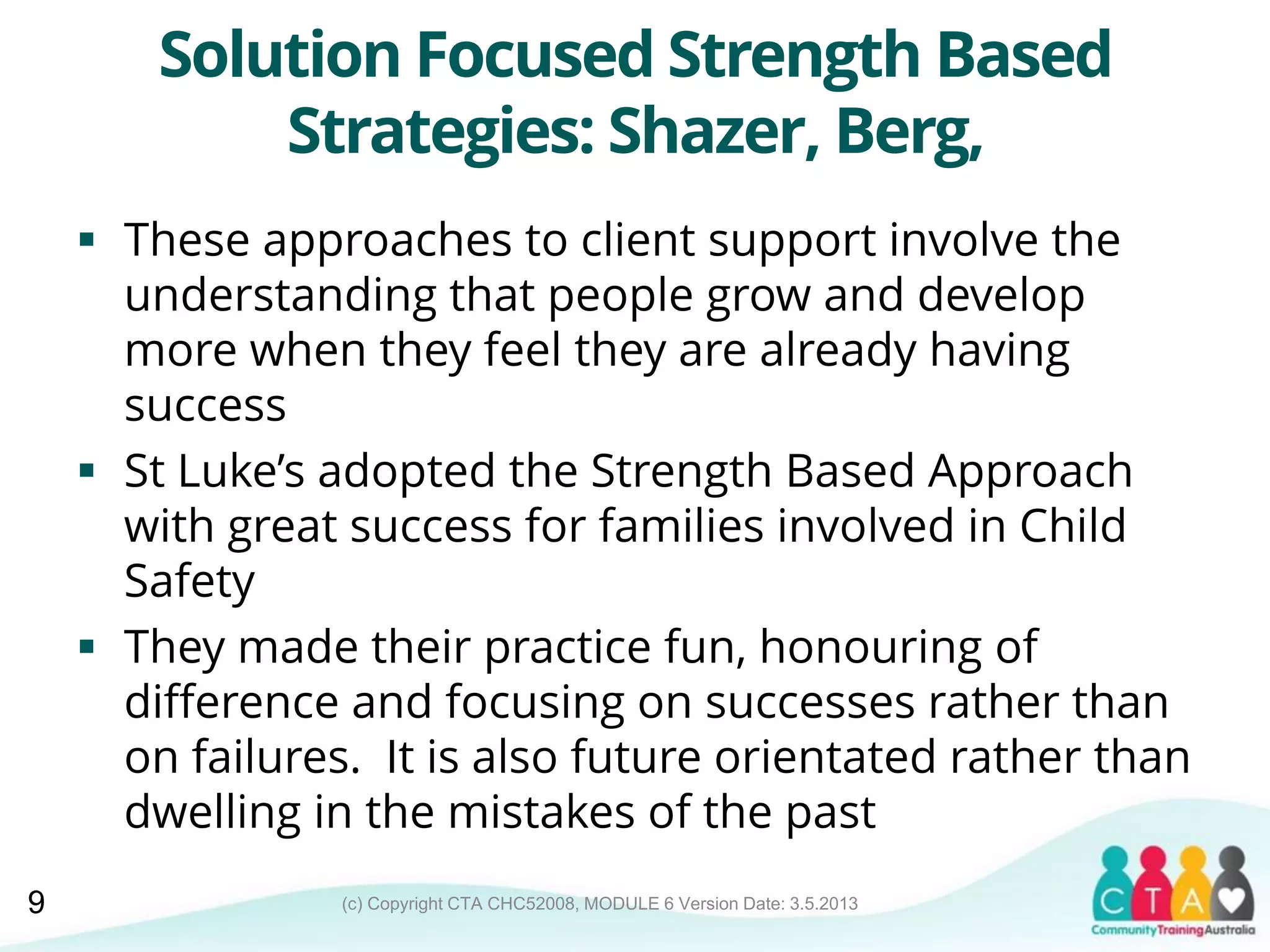 (c) Copyright CTA CHC52008, MODULE 6 Version Date: 3.5.2013
Solution Focused Strength Based
Strategies: Shazer, Berg,
 These approaches to client support involve the
understanding that people grow and develop
more when they feel they are already having
success
 St Luke’s adopted the Strength Based Approach
with great success for families involved in Child
Safety
 They made their practice fun, honouring of
difference and focusing on successes rather than
on failures. It is also future orientated rather than
dwelling in the mistakes of the past
9
 