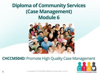 (c) Copyright CTA CHC52008, MODULE 6 Version Date: 3.5.2013
Diploma of Community Services
(Case Management)
Module 6
CHCCM504D: Promote High Quality Case Management
1
 