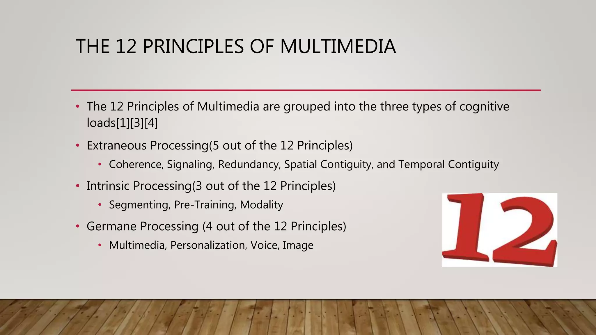 THE 12 PRINCIPLES OF MULTIMEDIA
• The 12 Principles of Multimedia are grouped into the three types of cognitive
loads[1][3][4]
• Extraneous Processing(5 out of the 12 Principles)
• Coherence, Signaling, Redundancy, Spatial Contiguity, and Temporal Contiguity
• Intrinsic Processing(3 out of the 12 Principles)
• Segmenting, Pre-Training, Modality
• Germane Processing (4 out of the 12 Principles)
• Multimedia, Personalization, Voice, Image
 