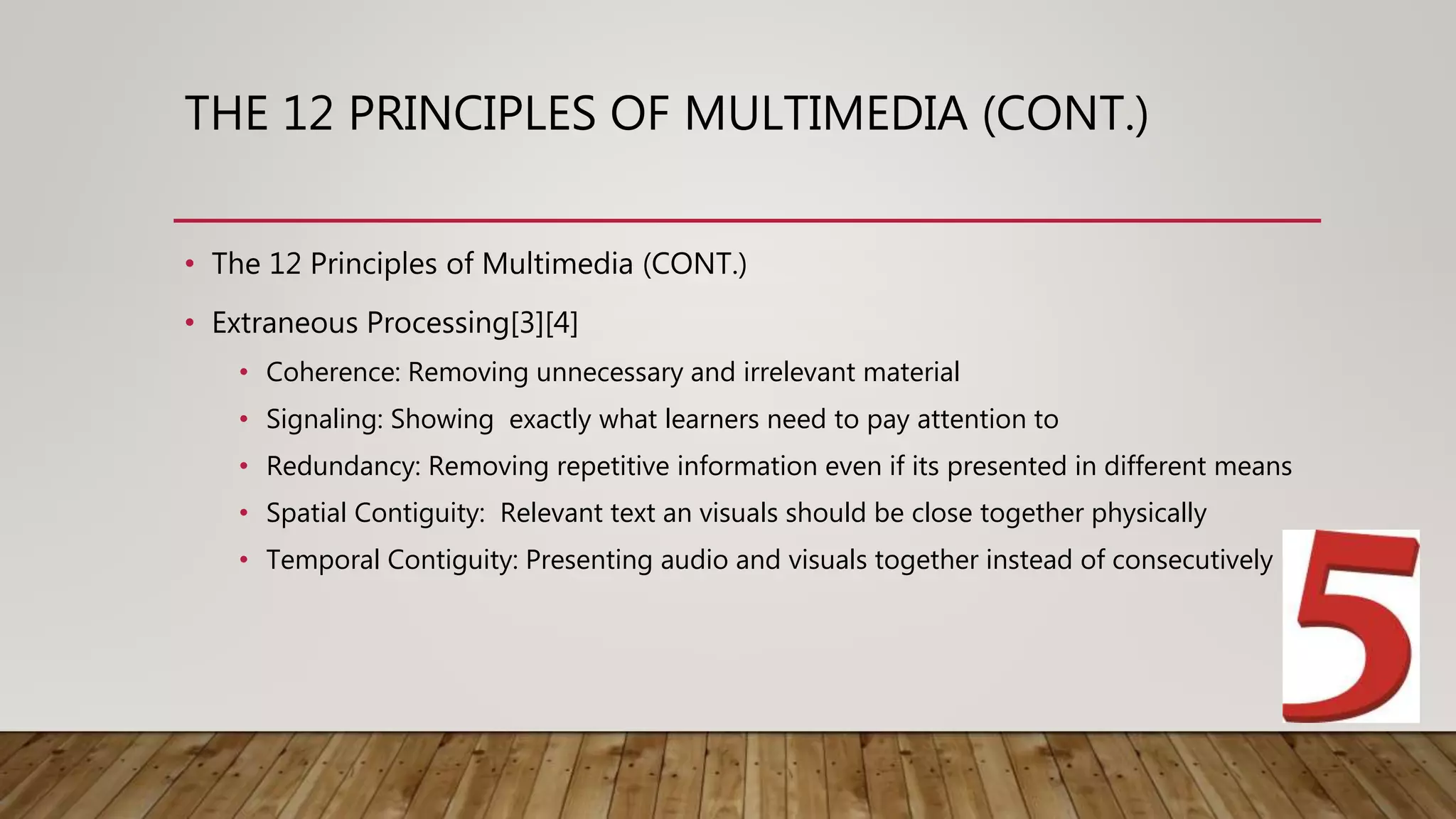 THE 12 PRINCIPLES OF MULTIMEDIA (CONT.)
• The 12 Principles of Multimedia (CONT.)
• Extraneous Processing[3][4]
• Coherence: Removing unnecessary and irrelevant material
• Signaling: Showing exactly what learners need to pay attention to
• Redundancy: Removing repetitive information even if its presented in different means
• Spatial Contiguity: Relevant text an visuals should be close together physically
• Temporal Contiguity: Presenting audio and visuals together instead of consecutively
 