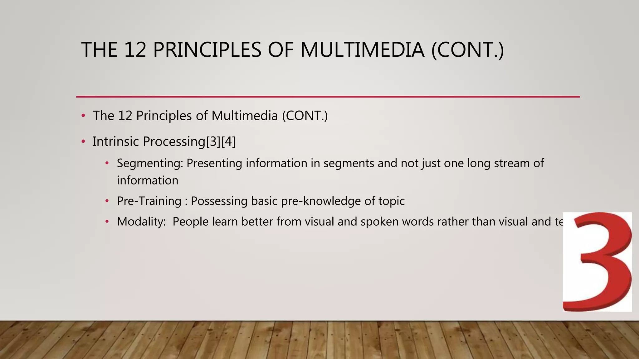 THE 12 PRINCIPLES OF MULTIMEDIA (CONT.)
• The 12 Principles of Multimedia (CONT.)
• Intrinsic Processing[3][4]
• Segmenting: Presenting information in segments and not just one long stream of
information
• Pre-Training : Possessing basic pre-knowledge of topic
• Modality: People learn better from visual and spoken words rather than visual and text
 