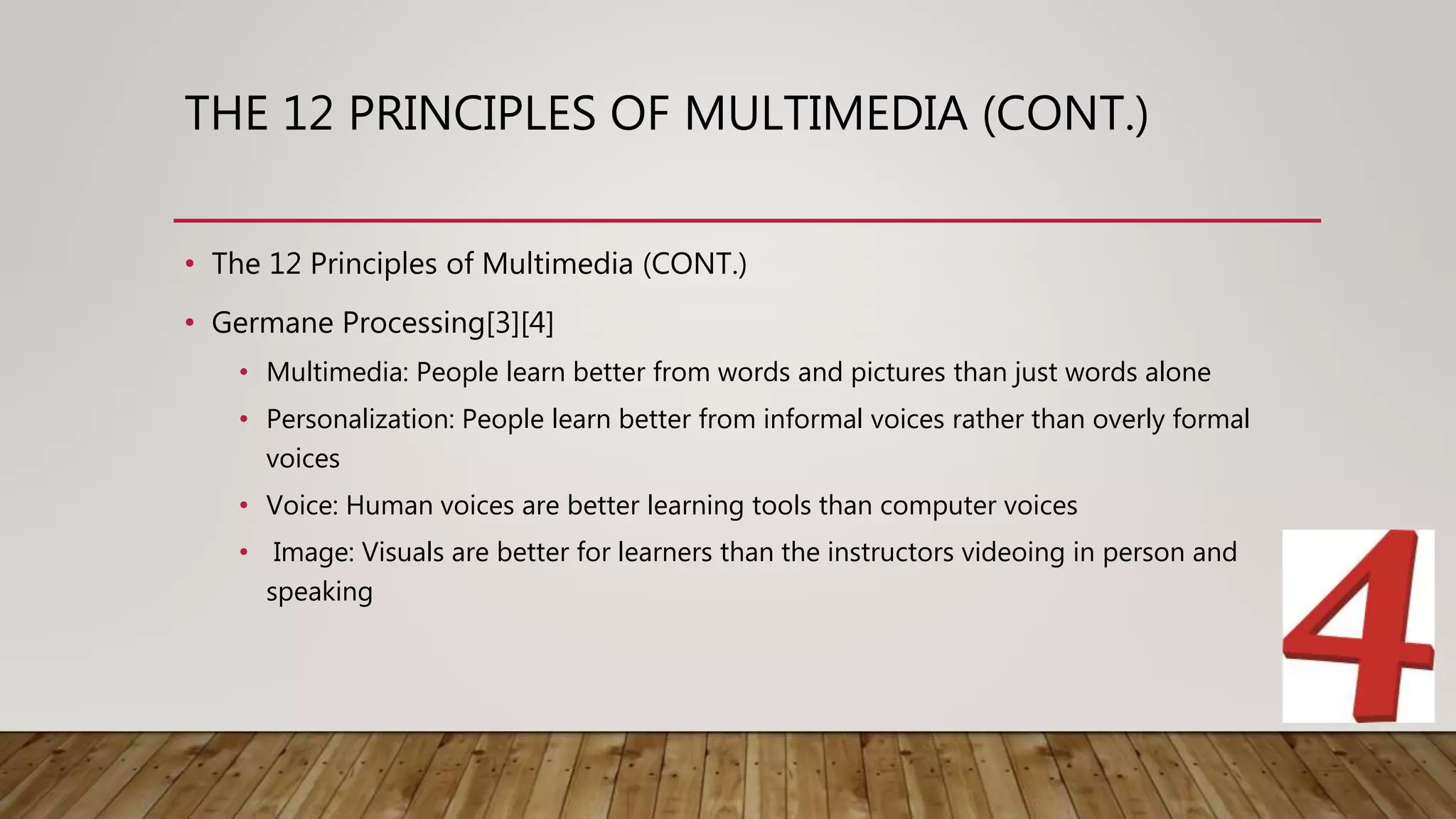 THE 12 PRINCIPLES OF MULTIMEDIA (CONT.)
• The 12 Principles of Multimedia (CONT.)
• Germane Processing[3][4]
• Multimedia: People learn better from words and pictures than just words alone
• Personalization: People learn better from informal voices rather than overly formal
voices
• Voice: Human voices are better learning tools than computer voices
• Image: Visuals are better for learners than the instructors videoing in person and
speaking
 