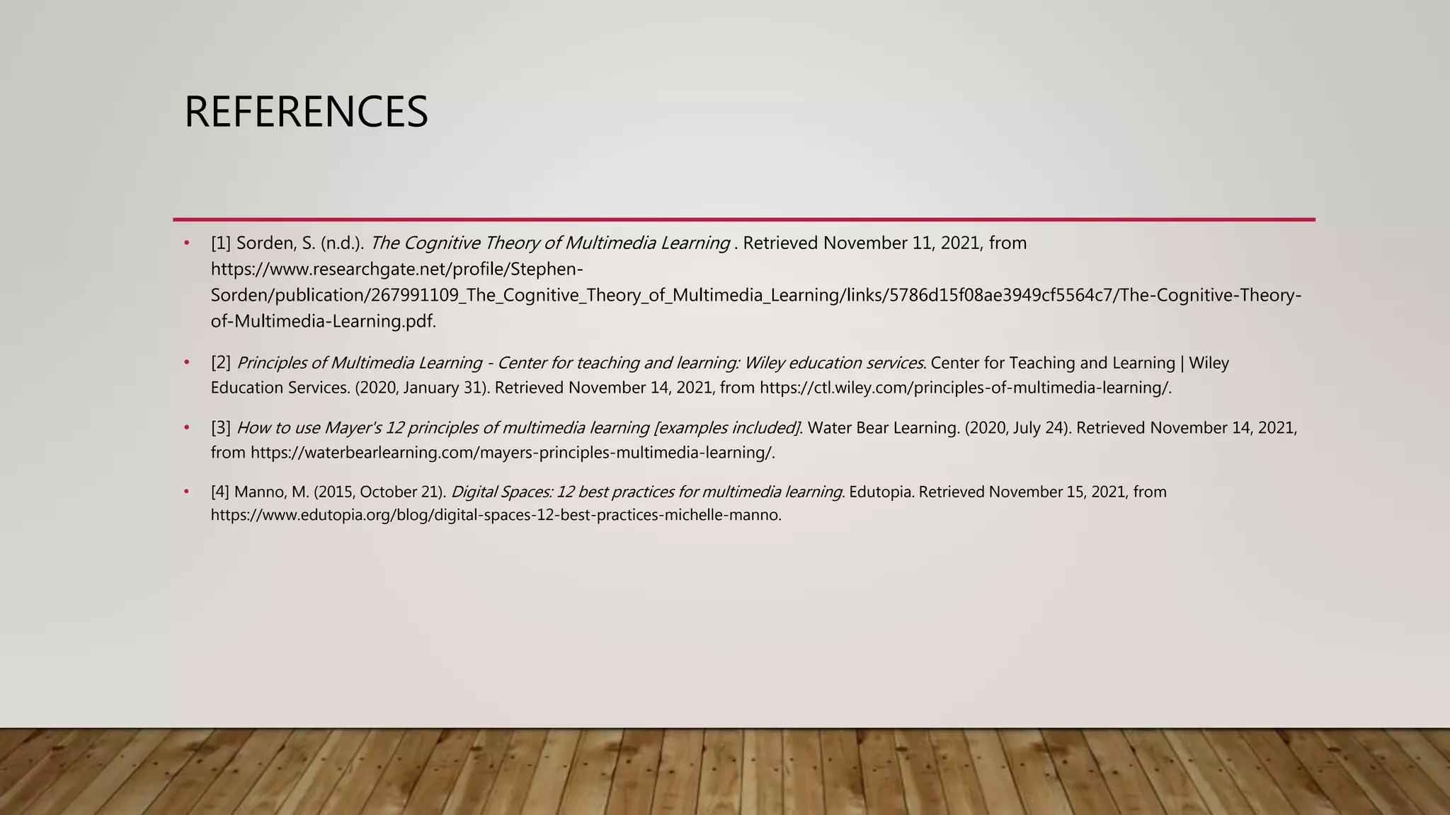 REFERENCES
• [1] Sorden, S. (n.d.). The Cognitive Theory of Multimedia Learning . Retrieved November 11, 2021, from
https://www.researchgate.net/profile/Stephen-
Sorden/publication/267991109_The_Cognitive_Theory_of_Multimedia_Learning/links/5786d15f08ae3949cf5564c7/The-Cognitive-Theory-
of-Multimedia-Learning.pdf.
• [2] Principles of Multimedia Learning - Center for teaching and learning: Wiley education services. Center for Teaching and Learning | Wiley
Education Services. (2020, January 31). Retrieved November 14, 2021, from https://ctl.wiley.com/principles-of-multimedia-learning/.
• [3] How to use Mayer's 12 principles of multimedia learning [examples included]. Water Bear Learning. (2020, July 24). Retrieved November 14, 2021,
from https://waterbearlearning.com/mayers-principles-multimedia-learning/.
• [4] Manno, M. (2015, October 21). Digital Spaces: 12 best practices for multimedia learning. Edutopia. Retrieved November 15, 2021, from
https://www.edutopia.org/blog/digital-spaces-12-best-practices-michelle-manno.
 