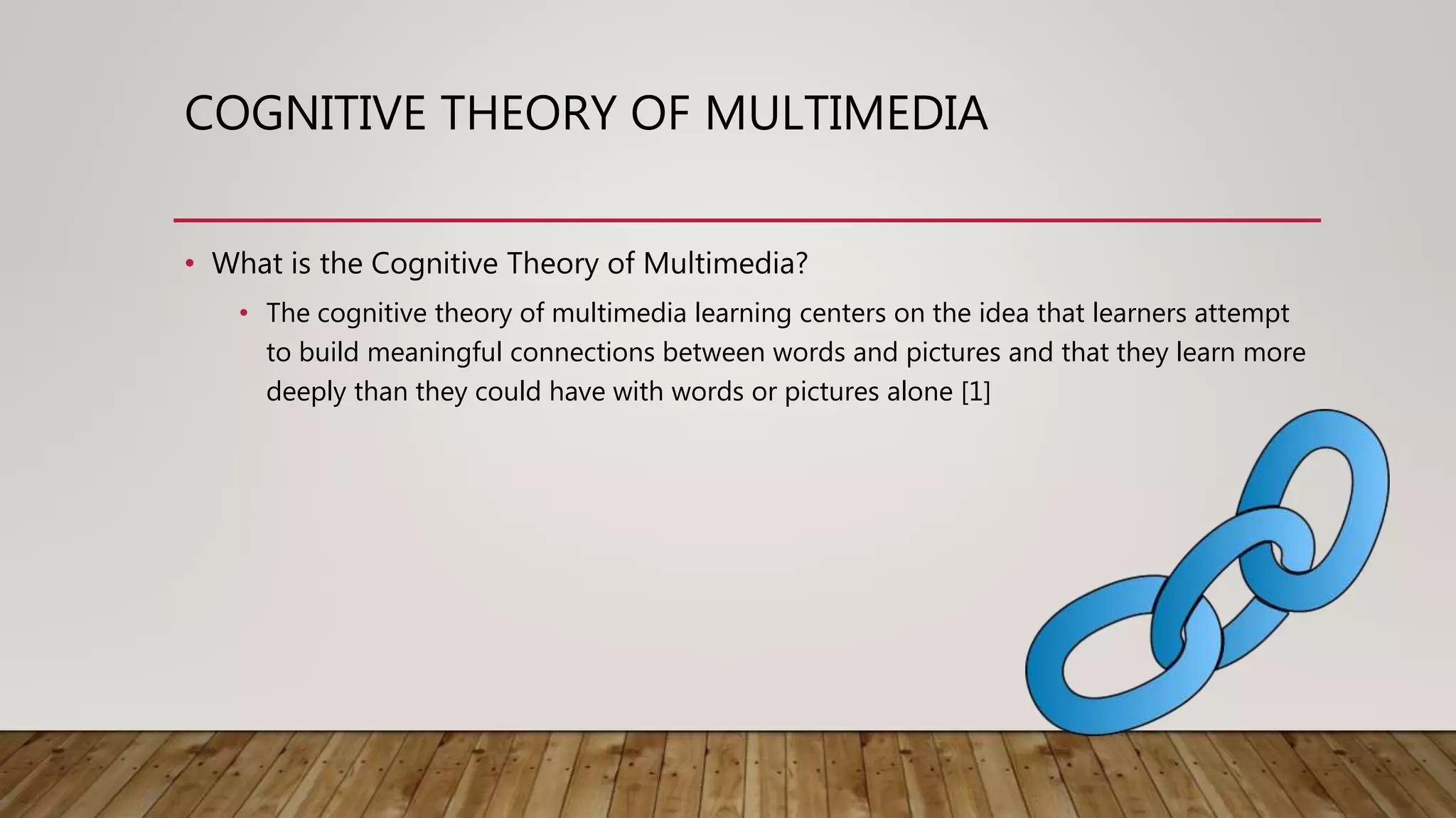 COGNITIVE THEORY OF MULTIMEDIA
• What is the Cognitive Theory of Multimedia?
• The cognitive theory of multimedia learning centers on the idea that learners attempt
to build meaningful connections between words and pictures and that they learn more
deeply than they could have with words or pictures alone [1]
 