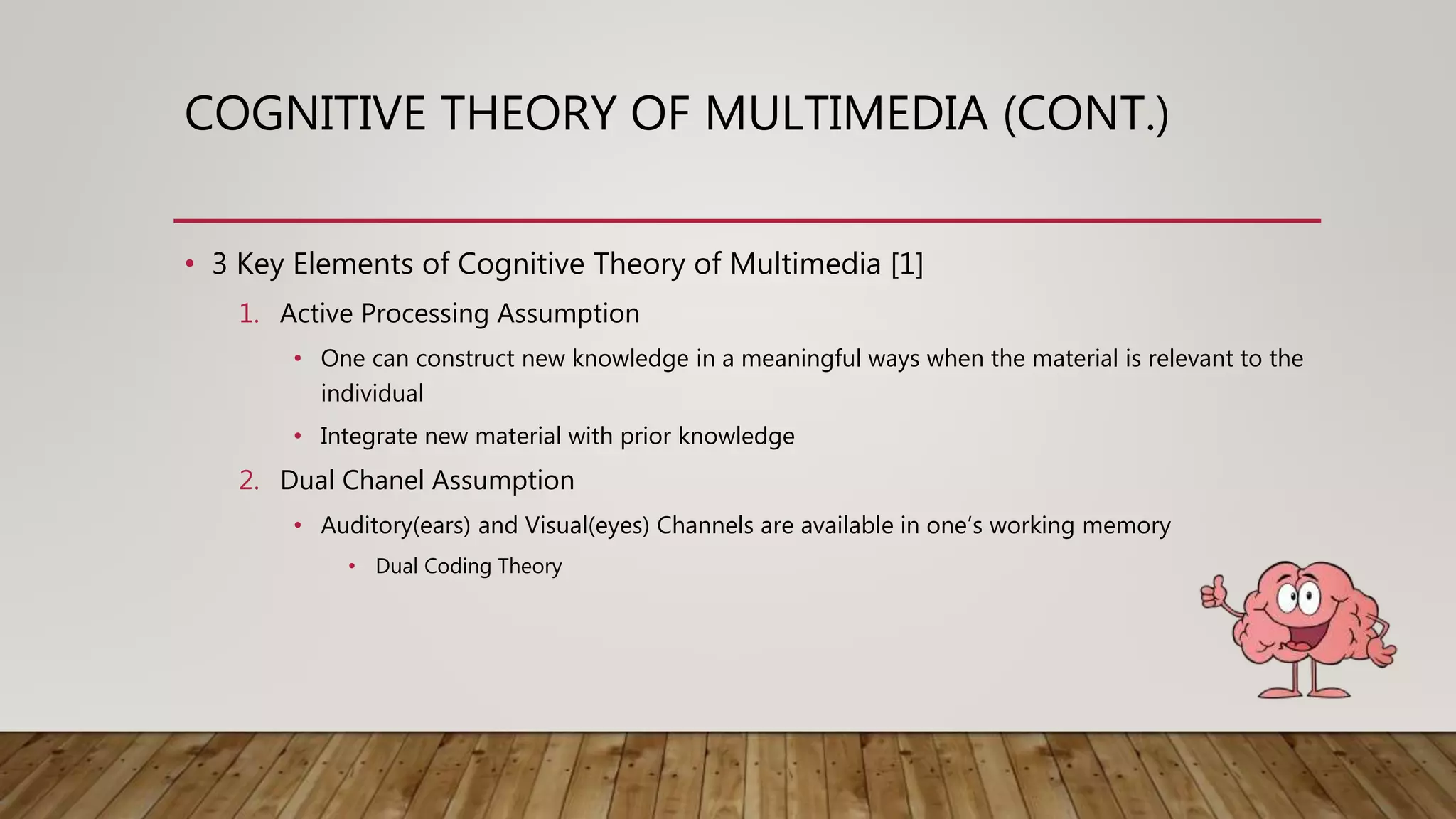 COGNITIVE THEORY OF MULTIMEDIA (CONT.)
• 3 Key Elements of Cognitive Theory of Multimedia [1]
1. Active Processing Assumption
• One can construct new knowledge in a meaningful ways when the material is relevant to the
individual
• Integrate new material with prior knowledge
2. Dual Chanel Assumption
• Auditory(ears) and Visual(eyes) Channels are available in one’s working memory
• Dual Coding Theory
 