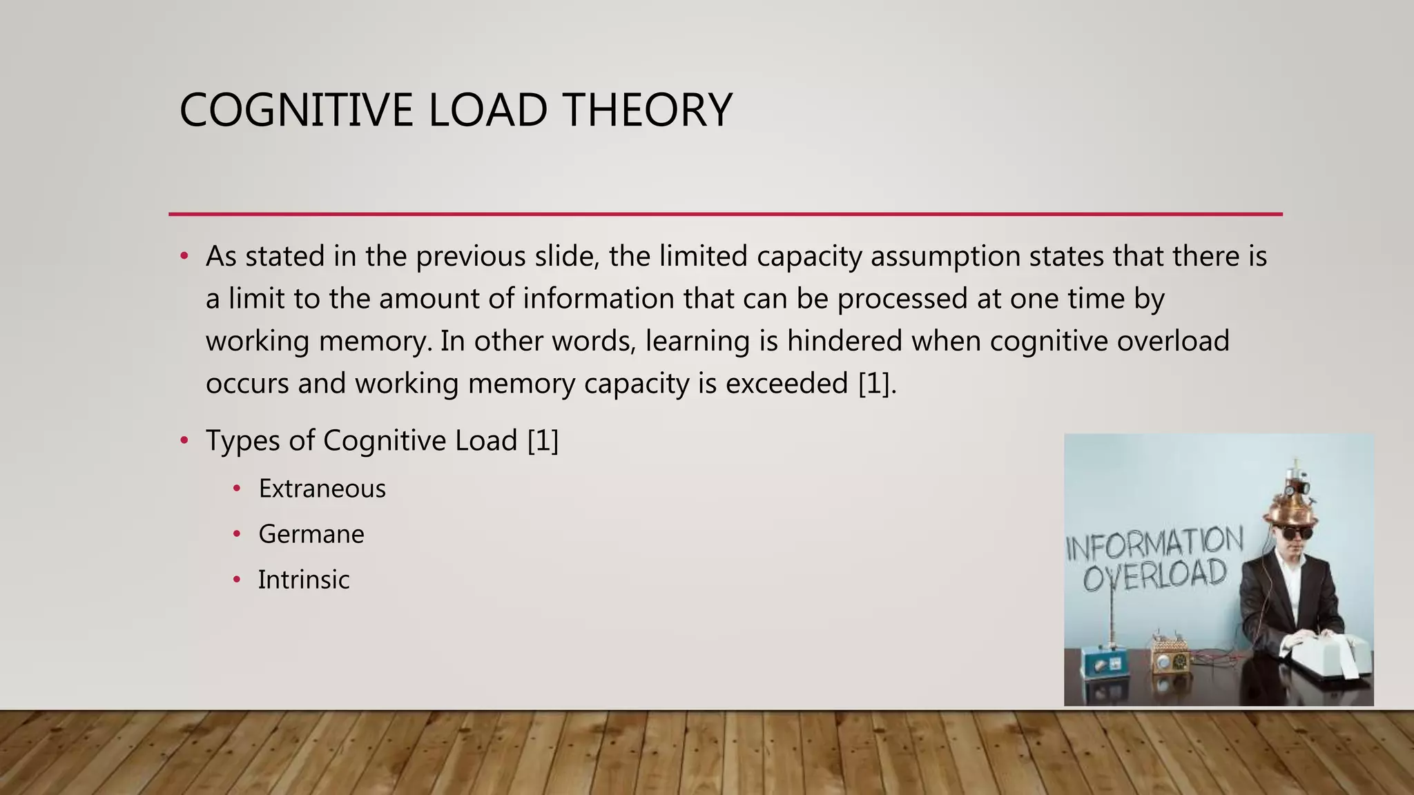 COGNITIVE LOAD THEORY
• As stated in the previous slide, the limited capacity assumption states that there is
a limit to the amount of information that can be processed at one time by
working memory. In other words, learning is hindered when cognitive overload
occurs and working memory capacity is exceeded [1].
• Types of Cognitive Load [1]
• Extraneous
• Germane
• Intrinsic
 