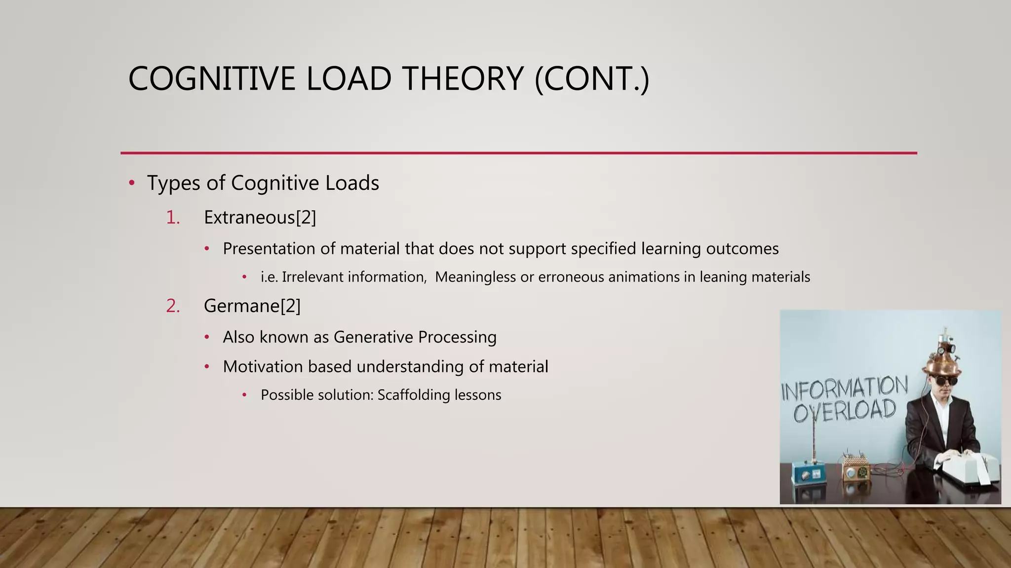COGNITIVE LOAD THEORY (CONT.)
• Types of Cognitive Loads
1. Extraneous[2]
• Presentation of material that does not support specified learning outcomes
• i.e. Irrelevant information, Meaningless or erroneous animations in leaning materials
2. Germane[2]
• Also known as Generative Processing
• Motivation based understanding of material
• Possible solution: Scaffolding lessons
 