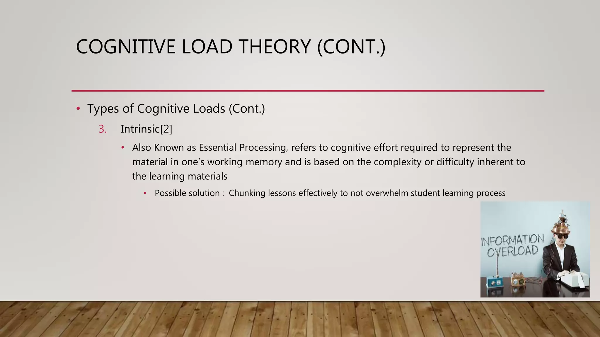 COGNITIVE LOAD THEORY (CONT.)
• Types of Cognitive Loads (Cont.)
3. Intrinsic[2]
• Also Known as Essential Processing, refers to cognitive effort required to represent the
material in one’s working memory and is based on the complexity or difficulty inherent to
the learning materials
• Possible solution : Chunking lessons effectively to not overwhelm student learning process
 