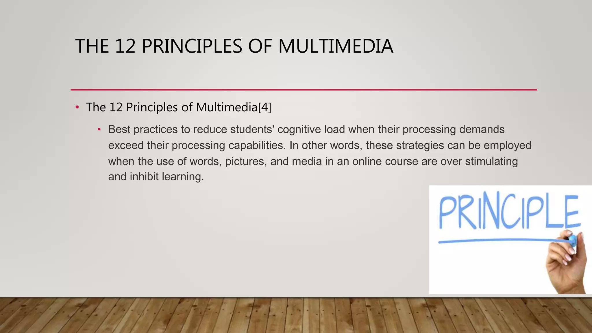 THE 12 PRINCIPLES OF MULTIMEDIA
• The 12 Principles of Multimedia[4]
• Best practices to reduce students' cognitive load when their processing demands
exceed their processing capabilities. In other words, these strategies can be employed
when the use of words, pictures, and media in an online course are over stimulating
and inhibit learning.
 