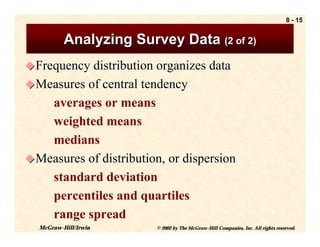 8 - 15


          Analyzing Survey Data (2 of 2)
! Frequency distribution organizes data
! Measures of central tendency
    averages or means
    weighted means
    medians
! Measures of distribution, or dispersion
    standard deviation
    percentiles and quartiles
    range spread
  McGraw-Hill/Irwin      © 2002 by The McGraw-Hill Companies, Inc. All rights reserved.
 