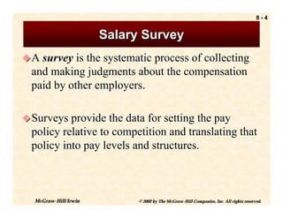 8-4


                      Salary Survey
! A survey is the systematic process of collecting
  and making judgments about the compensation
  paid by other employers.

! Surveys provide the data for setting the pay
  policy relative to competition and translating that
  policy into pay levels and structures.



  McGraw-Hill/Irwin         © 2002 by The McGraw-Hill Companies, Inc. All rights reserved.
 