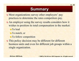 8 - 43


                       Summary
! Most organizations survey other employers’ pay
  practices to determine the rates competitors pay.
! An employer using the survey results considers how it
  wishes to position its total compensation in the market:
   ! To lead
   ! To match, or
   ! To follow competition
! This policy decision may be different for different
  business units and even for different job groups within a
  single organization.


   McGraw-Hill/Irwin         © 2002 by The McGraw-Hill Companies, Inc. All rights reserved.
 