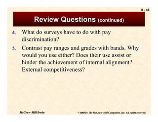 8 - 46


               Review Questions (continued)
4. What do surveys have to do with pay
   discrimination?
5. Contrast pay ranges and grades with bands. Why
   would you use either? Does their use assist or
   hinder the achievement of internal alignment?
   External competitiveness?




     McGraw-Hill/Irwin      © 2002 by The McGraw-Hill Companies, Inc. All rights reserved.
 