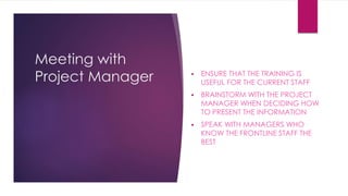 Meeting with
Project Manager  ENSURE THAT THE TRAINING IS
USEFUL FOR THE CURRENT STAFF
 BRAINSTORM WITH THE PROJECT
MANAGER WHEN DECIDING HOW
TO PRESENT THE INFORMATION
 SPEAK WITH MANAGERS WHO
KNOW THE FRONTLINE STAFF THE
BEST
 