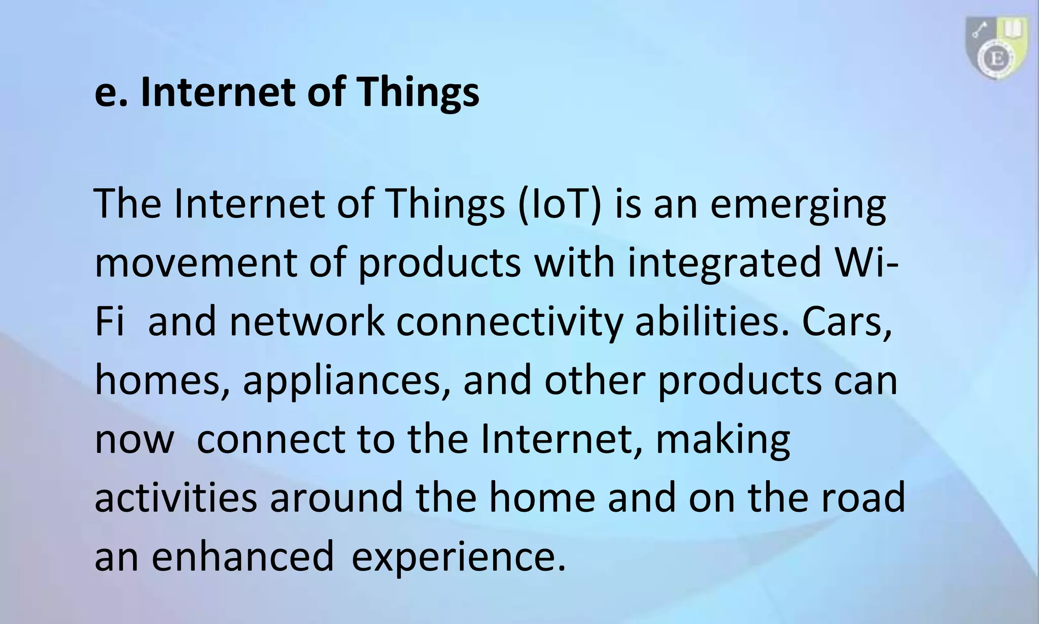 e. Internet of Things
The Internet of Things (IoT) is an emerging
movement of products with integrated Wi-
Fi and network connectivity abilities. Cars,
homes, appliances, and other products can
now connect to the Internet, making
activities around the home and on the road
an enhanced experience.
 