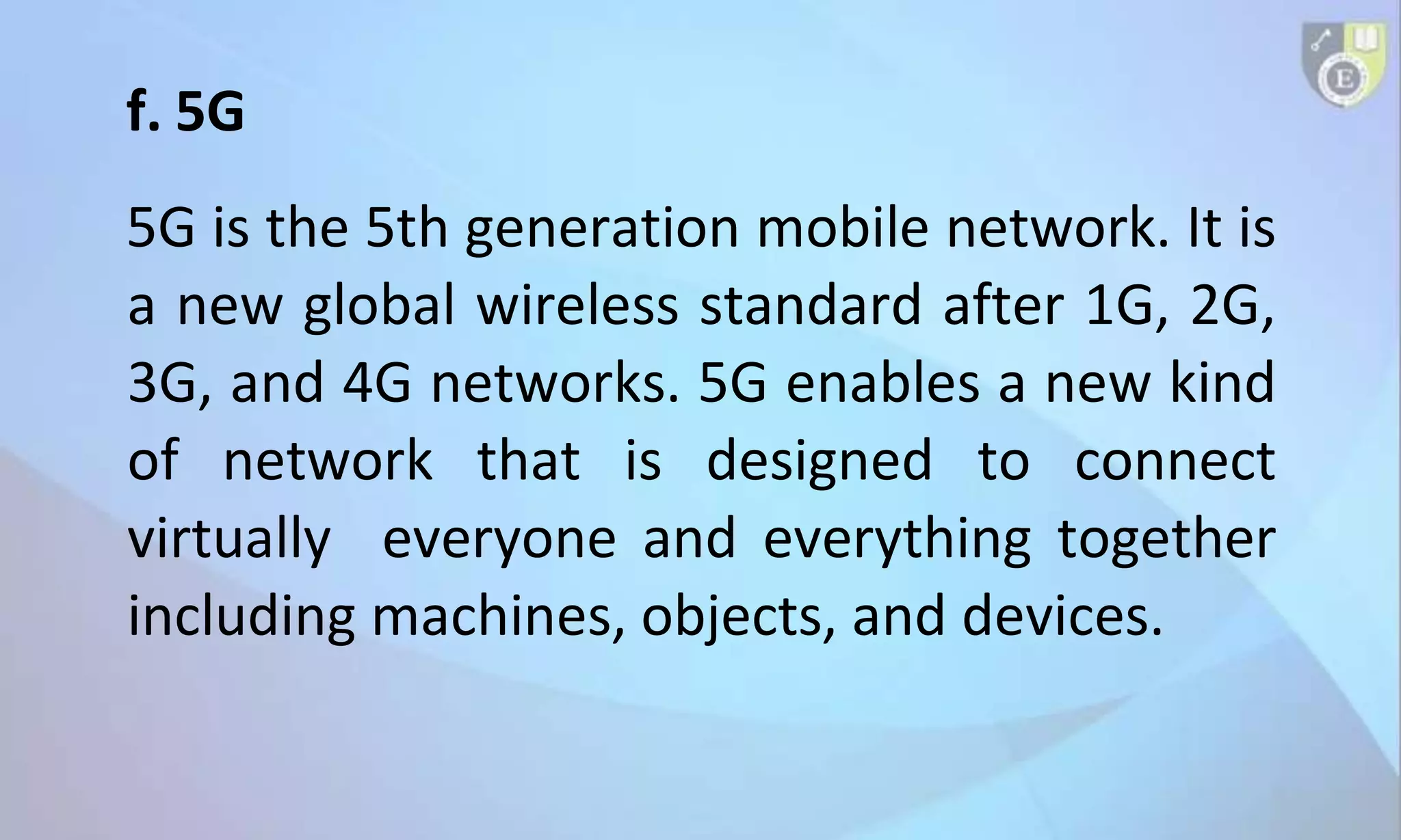 f. 5G
5G is the 5th generation mobile network. It is
a new global wireless standard after 1G, 2G,
3G, and 4G networks. 5G enables a new kind
of network that is designed to connect
virtually everyone and everything together
including machines, objects, and devices.
 
