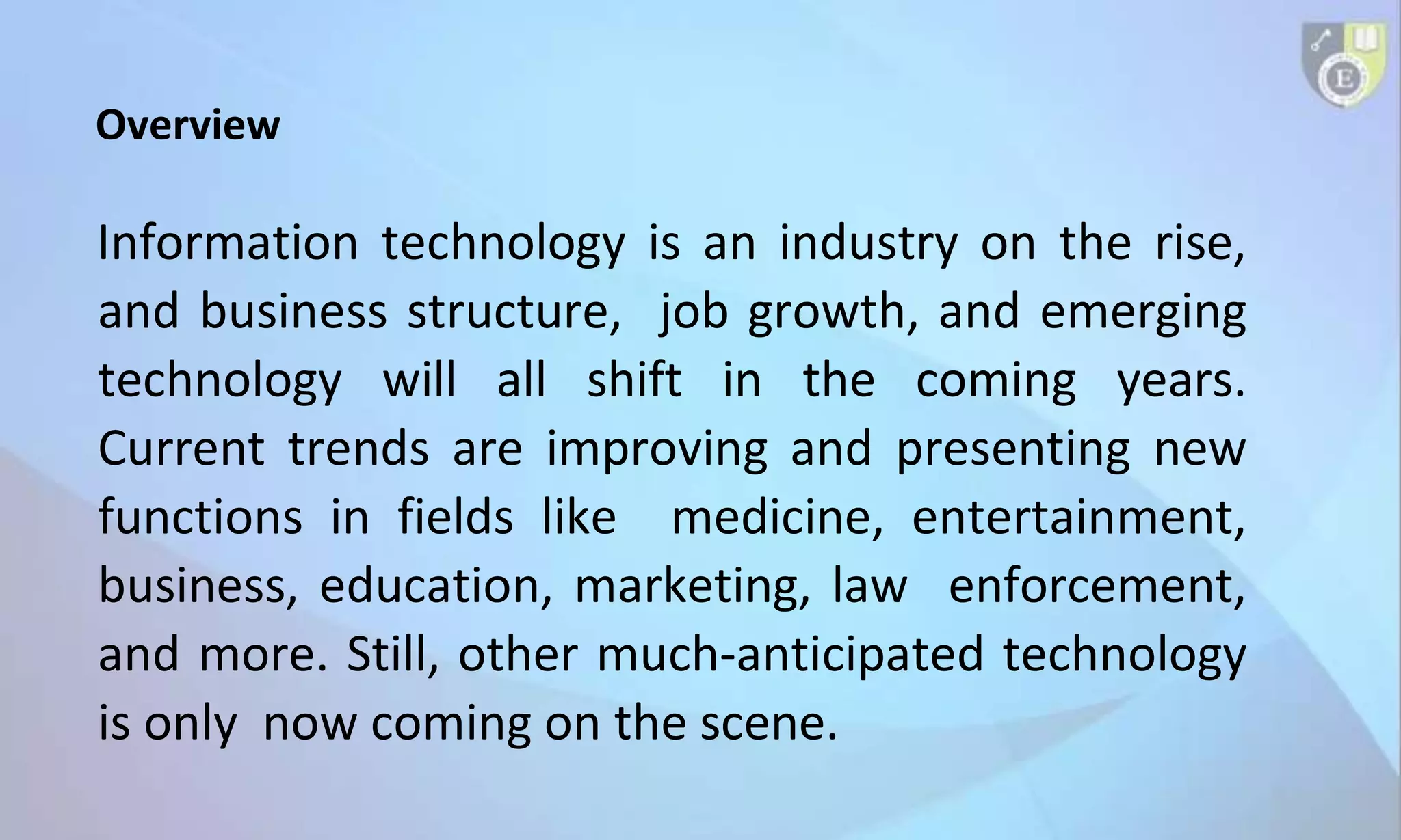 Overview
Information technology is an industry on the rise,
and business structure, job growth, and emerging
technology will all shift in the coming years.
Current trends are improving and presenting new
functions in fields like medicine, entertainment,
business, education, marketing, law enforcement,
and more. Still, other much-anticipated technology
is only now coming on the scene.
 