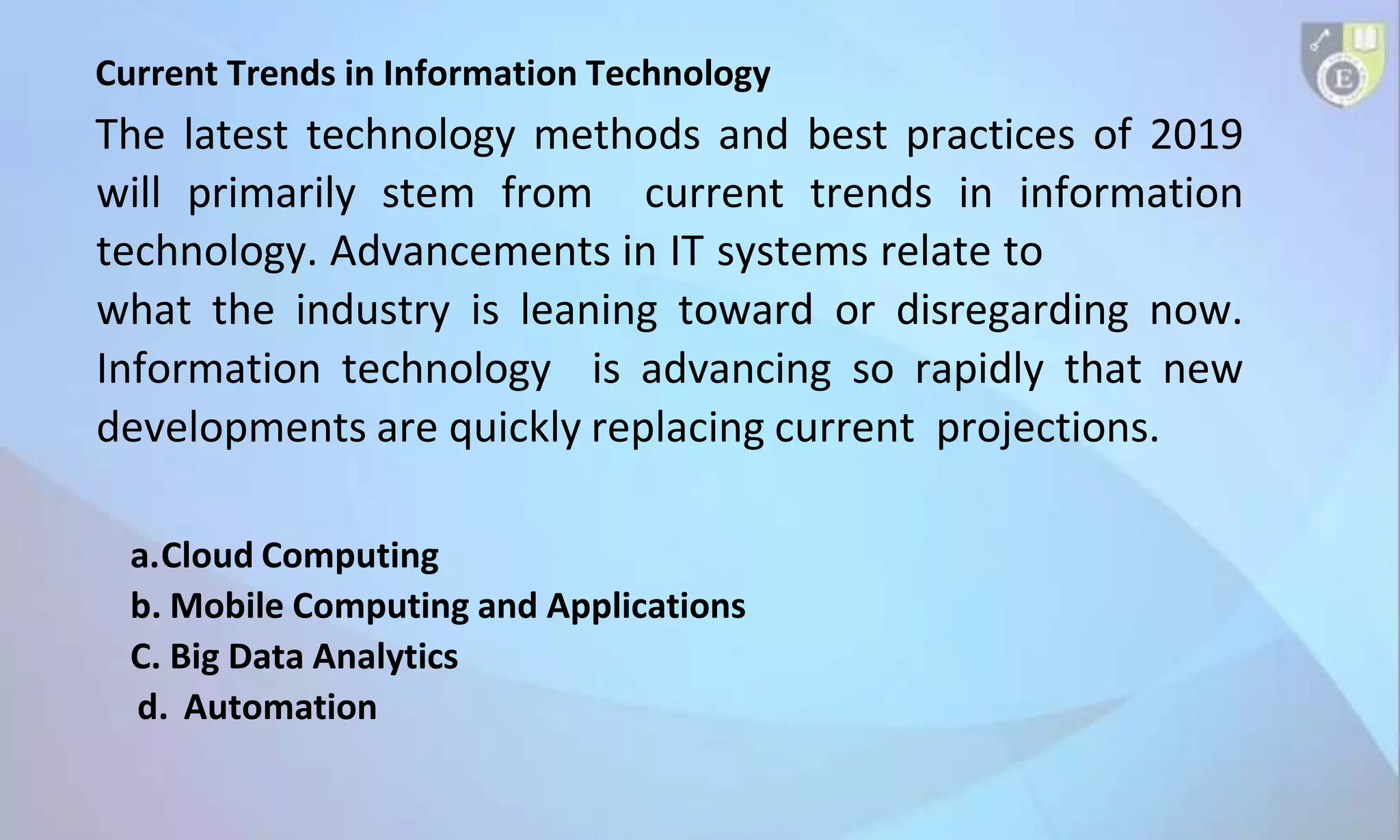 Current Trends in Information Technology
The latest technology methods and best practices of 2019
will primarily stem from current trends in information
technology. Advancements in IT systems relate to
what the industry is leaning toward or disregarding now.
Information technology is advancing so rapidly that new
developments are quickly replacing current projections.
a.Cloud Computing
b. Mobile Computing and Applications
C. Big Data Analytics
d. Automation
 