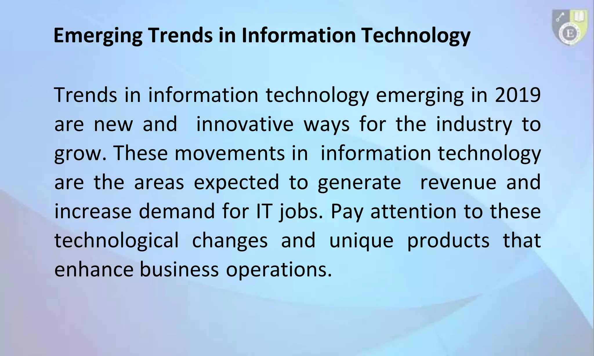 Emerging Trends in Information Technology
Trends in information technology emerging in 2019
are new and innovative ways for the industry to
grow. These movements in information technology
are the areas expected to generate revenue and
increase demand for IT jobs. Pay attention to these
technological changes and unique products that
enhance business operations.
 